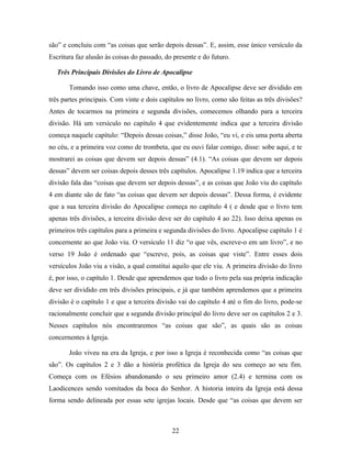 são” e concluiu com “as coisas que serão depois dessas”. E, assim, esse único versículo da
Escritura faz alusão às coisas do passado, do presente e do futuro.

   Três Principais Divisões do Livro de Apocalipse

       Tomando isso como uma chave, então, o livro de Apocalipse deve ser dividido em
três partes principais. Com vinte e dois capítulos no livro, como são feitas as três divisões?
Antes de tocarmos na primeira e segunda divisões, comecemos olhando para a terceira
divisão. Há um versículo no capítulo 4 que evidentemente indica que a terceira divisão
começa naquele capítulo: “Depois dessas coisas,” disse João, “eu vi, e eis uma porta aberta
no céu, e a primeira voz como de trombeta, que eu ouvi falar comigo, disse: sobe aqui, e te
mostrarei as coisas que devem ser depois dessas” (4.1). “As coisas que devem ser depois
dessas” devem ser coisas depois desses três capítulos. Apocalipse 1.19 indica que a terceira
divisão fala das “coisas que devem ser depois dessas”, e as coisas que João viu do capítulo
4 em diante são de fato “as coisas que devem ser depois dessas”. Dessa forma, é evidente
que a sua terceira divisão do Apocalipse começa no capítulo 4 ( e desde que o livro tem
apenas três divisões, a terceira divisão deve ser do capítulo 4 ao 22). Isso deixa apenas os
primeiros três capítulos para a primeira e segunda divisões do livro. Apocalipse capítulo 1 é
concernente ao que João viu. O versículo 11 diz “o que vês, escreve-o em um livro”, e no
verso 19 João é ordenado que “escreve, pois, as coisas que viste”. Entre esses dois
versículos João viu a visão, a qual constitui aquilo que ele viu. A primeira divisão do livro
é, por isso, o capítulo 1. Desde que aprendemos que todo o livro pela sua própria indicação
deve ser dividido em três divisões principais, e já que também aprendemos que a primeira
divisão é o capítulo 1 e que a terceira divisão vai do capítulo 4 até o fim do livro, pode-se
racionalmente concluir que a segunda divisão principal do livro deve ser os capítulos 2 e 3.
Nesses capítulos nós encontraremos “as coisas que são”, as quais são as coisas
concernentes à Igreja.

       João viveu na era da Igreja, e por isso a Igreja é reconhecida como “as coisas que
são”. Os capítulos 2 e 3 dão a história profética da Igreja do seu começo ao seu fim.
Começa com os Efésios abandonando o seu primeiro amor (2.4) e termina com os
Laodicences sendo vomitados da boca do Senhor. A historia inteira da Igreja está dessa
forma sendo delineada por essas sete igrejas locais. Desde que “as coisas que devem ser



                                             22
 