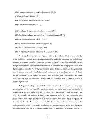 (5) O incenso simboliza as orações dos santos (8.3, 4).

   (6) Dragão fala de Satanás (12.9).

   (7) Os sapos são os espíritos imundos (16.13).

   (8) A Besta tipifica um rei (17.12).


   (9) As cabeças da besta correspondem a colinas (17.9).

   (10) Os chifres da besta correspondem a reis subordinados (17.12).

   (11) As águas representam povos (17.15).

   (12) A mulher simboliza a grande cidade (17.18).

   (13) Linho fino representa a justiça (19.8).

   (14) A esposa do Cordeiro é a cidade de Deus (21.9, 10).

       Por isso, não tratem esse livro como se fosse de símbolos. Embora haja mais de
trinta símbolos, a metade deles já foi explicada. Em média, há menos de um símbolo por
capítulo para ser encontrado; e, consequentemente, o livro de Apocalipse verdadeiramente
não pode ser rotulado como um livro de símbolos. As profecias em suas páginas são de dois
tipos: direta e indireta. As profecias indiretas têm a forma de símbolos; mas, como já
mencionamos, esses símbolos não foram colocados em total escuridão, já que metade deles
já foi explicada. Dessa forma, os leitores não deveriam ficar intimidados por esses
símbolos, mas deveriam distinguir os explicados dos não-explicados, e procurar descobrir
os seus significados.

       A despeito da adoção dos símbolos como um estilo de escrita, nós não devemos
espiritualizar o livro em todo. Nós devemos manter em mente uma coisa importante: o
Apocalipse é um livro aberto (ver 22.10), não é como Daniel, que é um livro selado (ver
12.4). É chamado “a Revelação de João” e, por essa razão, todas as coisas registradas nele
estão abertas para serem entendidas. É escrito de acordo com fatos, e por isso pode ser
tomado literalmente. Assim como os conteúdos futuros registrados no fim do livro são
milagres atuais, como ressurreição, arrebatamento, aparecimento, e assim por diante, as
coisas dadas na parte inicial do volume devem também ser atuais – nesse caso, punições –



                                              24
 