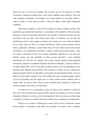 desde que esse é um livro de unidade. Nós ouvimos que há 119 profecias no Velho
Testamento a respeito do Senhor Jesus. Como estão cumpridas essas profecias? Toas elas
estão cumpridas literalmente. Por exemplo, uma virgem dando à luz um filho, Belém, a
vinda do Egito, as trinta peças de prata, e assim por diante, foram todas literalmente
cumpridas.

       Além desses símbolos, o resto do livro contém os dizeres evidentes de Deus. Nós
aprendemos que significados espirituais e ensinamentos estão implícitos. Mas essas partes
figurativas devem ser explicadas literalmente. Por exemplo, na abertura do sétimo selo, nós
descobrimos que sete anjos estão prontos para soprar as trombetas. No soar das sete
trombetas há saraiva e fogo, sangue, montanha, mar, estrelas, lua e sol, e assim por diante.
Por um lado, tudo isso deve ser tomado literalmente, embora ainda possamos derivar
muitos significados espirituais e ensinamentos disso. Por outro lado, não devemos aceitar
meramente os seus significados espirituais e rejeitar o horror das punições literais. Aqui
nós vemos a sabedoria de Deus. Ele esconde significados espirituais na carta para que
também aqueles que têm aprendido de Deus possam descobrir o mais profundo
ensinamento por trás dela. No entanto, esses crentes comuns também podem aprender
diretamente a respeito do verdadeiro fenômeno das futuras tribulações. A palavra de Deus é
revelada a bebês (Mat. 11.25). Como pode um bebê entender o livro de Apocalipse se é tão
profundo como algumas pessoas dizem? Nós louvamos ao Senhor, por que a despeito de
algumas passagens difíceis no Apocalipse, muitas delas são para aplicação literal, e por isso
bebês em Cristo podem entender o livro. Nós também louvamos ao Senhor porque, embora
o livro de Apocalipse seja tão singelo que os crentes comuns possam conhecer muito a
respeito dele, da mesma forma oferece muitos materiais para pesquisa ao melhor dos
cérebros humanos. Nosso Deus é de fato Deus!

       O caráter do livro de Apocalipse é justo, do início ao fim manifesta a justiça de
Deus. Não é fácil encontrar nele a graça de Deus; mesmo com a Igreja, ele revela a estreita
disciplina do Senhor. É, de fato, um livro de julgamento. Nele nós vemos como Deus julga
a sua Igreja, os Judeus, e as nações. Ele revela o Senhor Jesus e manifesta o seu julgamento

       Devido ao seu caráter ser diferente dos outros livros do Novo Testamento, muitas
pessoas julgam o Apocalipse muito difícil para entender. No entanto, não é realmente



                                             25
 