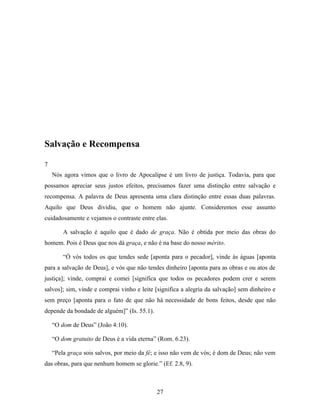 Salvação e Recompensa

7
    Nós agora vimos que o livro de Apocalipse é um livro de justiça. Todavia, para que
possamos apreciar seus justos efeitos, precisamos fazer uma distinção entre salvação e
recompensa. A palavra de Deus apresenta uma clara distinção entre essas duas palavras.
Aquilo que Deus dividiu, que o homem não ajunte. Consideremos esse assunto
cuidadosamente e vejamos o contraste entre elas.

        A salvação é aquilo que é dado de graça. Não é obtida por meio das obras do
homem. Pois é Deus que nos dá graça, e não é na base do nosso mérito.

        “Ó vós todos os que tendes sede [aponta para o pecador], vinde às águas [aponta
para a salvação de Deus], e vós que não tendes dinheiro [aponta para as obras e ou atos de
justiça]; vinde, comprai e comei [significa que todos os pecadores podem crer e serem
salvos]; sim, vinde e comprai vinho e leite [significa a alegria da salvação] sem dinheiro e
sem preço [aponta para o fato de que não há necessidade de bons feitos, desde que não
depende da bondade de alguém]” (Is. 55.1).

    “O dom de Deus” (João 4:10).

    “O dom gratuito de Deus é a vida eterna” (Rom. 6.23).

    “Pela graça sois salvos, por meio da fé; e isso não vem de vós; é dom de Deus; não vem
das obras, para que nenhum homem se glorie.” (Ef. 2.8, 9).



                                             27
 