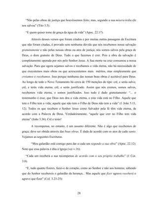 “Não pelas obras de justiça que houvéssemos feito; mas, segundo a sua misericórdia ele
nos salvou” (Tito 3.5).

   “E quem quiser tome de graça da água da vida” (Apoc. 22.17).

        Através desses versos que foram citados e por muitas outras passagens da Escritura
que não foram citadas, é provado sem nenhuma dúvida que nós recebemos nossa salvação
gratuitamente e não pelas nossas obras ou atos de justiça; nós somos salvos pela graça de
Deus, o dom gratuito de Deus. Tudo o que fazemos é crer. Pois a obra da salvação é
completamente operada por nós pelo Senhor Jesus. A Sua morte na cruz consumou a nossa
salvação. Para que agora sejamos salvos e recebamos a vida eterna, não há necessidade de
que executemos mais obras ou que acrescentemos mais méritos, mas simplesmente que
creiamos e recebamos. Isso porque nenhuma das nossas boas obras é aceitável para Deus.
Ao longo de todo o Novo Testamento há cerca de 150 menções do tipo: crê, e serás salvo;
crê, e terás vida eterna; crê, e serás justificado. Assim que nós cremos, somos salvos,
recebemos vida eterna, e somos justificados. Isso tudo é dado gratuitamente: “... o
testemunho é esse, que Deus nos deu a vida eterna, e esta vida está no Filho. Aquele que
tem o Filho tem a vida; aquele que não tem o Filho de Deus não tem a vida” (1 João 5.11,
12). Todos os que recebem o Senhor Jesus como Salvador pela fé têm vida eterna, de
acordo com a Palavra de Deus. Verdadeiramente, “aquele que crer no Filho tem vida
eterna” (João 3.36). Crê e terás!

        A recompensa, no entanto, é um assunto diferente. Não é algo que recebemos de
graça; deve ser obtida através das boas obras. É dada de acordo com os atos de cada santo.
Vejamos as seguintes Escrituras.

        “Meu galardão está comigo para dar a cada um segundo a sua obra” (Apoc. 22.12).
Note que essa palavra é dita à Igreja (ver v.16).

   “Cada um receberá a sua recompensa de acordo com o seu próprio trabalho” (1 Cor.
3.8).

   “E, tudo quanto fizeres, fazei-o de coração, como ao Senhor e não aos homens; sabendo
que do Senhor recebereis o galardão da herança... Mas aquele que fizer agravo receberá o
agravo que fizer” (Col. 3.23-25).



                                              28
 