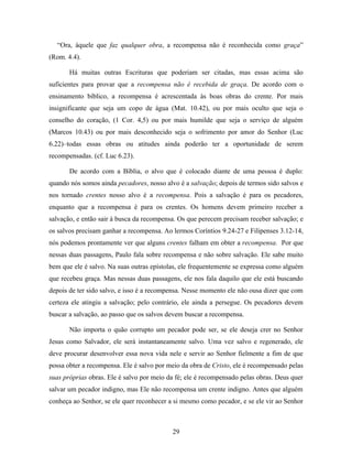 “Ora, àquele que faz qualquer obra, a recompensa não é reconhecida como graça”
(Rom. 4.4).

       Há muitas outras Escrituras que poderiam ser citadas, mas essas acima são
suficientes para provar que a recompensa não é recebida de graça. De acordo com o
ensinamento bíblico, a recompensa é acrescentada às boas obras do crente. Por mais
insignificante que seja um copo de água (Mat. 10.42), ou por mais oculto que seja o
conselho do coração, (1 Cor. 4,5) ou por mais humilde que seja o serviço de alguém
(Marcos 10.43) ou por mais desconhecido seja o sofrimento por amor do Senhor (Luc
6.22)–todas essas obras ou atitudes ainda poderão ter a oportunidade de serem
recompensadas. (cf. Luc 6.23).

       De acordo com a Bíblia, o alvo que é colocado diante de uma pessoa é duplo:
quando nós somos ainda pecadores, nosso alvo é a salvação; depois de termos sido salvos e
nos tornado crentes nosso alvo é a recompensa. Pois a salvação é para os pecadores,
enquanto que a recompensa é para os crentes. Os homens devem primeiro receber a
salvação, e então sair à busca da recompensa. Os que perecem precisam receber salvação; e
os salvos precisam ganhar a recompensa. Ao lermos Coríntios 9.24-27 e Filipenses 3.12-14,
nós podemos prontamente ver que alguns crentes falham em obter a recompensa. Por que
nessas duas passagens, Paulo fala sobre recompensa e não sobre salvação. Ele sabe muito
bem que ele é salvo. Na suas outras epístolas, ele frequentemente se expressa como alguém
que recebeu graça. Mas nessas duas passagens, ele nos fala daquilo que ele está buscando
depois de ter sido salvo, e isso é a recompensa. Nesse momento ele não ousa dizer que com
certeza ele atingiu a salvação; pelo contrário, ele ainda a persegue. Os pecadores devem
buscar a salvação, ao passo que os salvos devem buscar a recompensa.

       Não importa o quão corrupto um pecador pode ser, se ele deseja crer no Senhor
Jesus como Salvador, ele será instantaneamente salvo. Uma vez salvo e regenerado, ele
deve procurar desenvolver essa nova vida nele e servir ao Senhor fielmente a fim de que
possa obter a recompensa. Ele é salvo por meio da obra de Cristo, ele é recompensado pelas
suas próprias obras. Ele é salvo por meio da fé; ele é recompensado pelas obras. Deus quer
salvar um pecador indigno, mas Ele não recompensa um crente indigno. Antes que alguém
conheça ao Senhor, se ele quer reconhecer a si mesmo como pecador, e se ele vir ao Senhor



                                           29
 