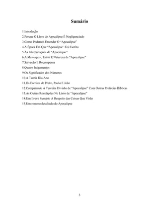 Sumário

1.Introdução
2.Porque O Livro de Apocalipse É Negligenciado
3.Como Podemos Entender O “Apocalipse”
4.A Época Em Que “Apocalipse” Foi Escrito
5.As Interpretações de “Apocalipse”
6.A Mensagem, Estilo E Natureza de “Apocalipse”
7.Salvação E Recompensa
8.Quatro Julgamentos
9.Os Significados dos Números
10.A Teoria Dia-Ano
11.Os Escritos de Pedro, Paulo E João
12.Comparando A Terceira Divisão de “Apocalipse” Com Outras Profecias Bíblicas
13.As Outras Revelações No Livro de “Apocalipse”
14.Um Breve Sumário A Respeito das Coisas Que Virão
15.Um resumo detalhado do Apocalipse




                                            3
 