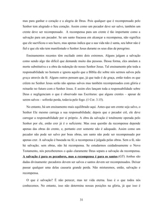 mas para ganhar o coração e a alegria de Deus. Pois qualquer que é recompensado pelo
Senhor tem alegrado o Seu coração. Assim como um pecador deve ser salvo, também um
crente deve ser recompensado. A recompensa para um crente é tão importante como a
salvação para um pecador. Se um santo fracassa em alcançar a recompensa, não significa
que ele sacrificou o seu lucro, mas apenas indica que a sua vida não é santa, seu labor não é
fiel e que ele não tem manifestado o Senhor Jesus durante os seus dias de peregrino.

  Ensinamentos recentes têm oscilado entre dois extremos. Alguns julgam a salvação
como sendo algo tão difícil que demande muito das pessoas. Dessa forma, eles anulam a
morte substitutiva e a obra da redenção do nosso Senhor Jesus. Tal ensinamento põe toda a
responsabilidade no homem e ignora aquilo que a Bíblia diz sobre nós sermos salvos pela
graça através da fé. Alguns outros pensam que, já que tudo é de graça, então todos os que
crêem no Senhor Jesus serão não apenas salvos mas também recompensados com glória e
reinarão no futuro com o Senhor Jesus. E assim eles lançam toda a responsabilidade sobre
Deus e negligenciam o que é observado nas Escrituras: que alguns crentes – apesar de
serem salvos – sofrerão perda, todavia pelo fogo. (1 Cor. 3.15).

  No entanto, há um ensinamento mais equilibrado aqui. Antes que um crente seja salvo, o
Senhor Ele mesmo carrega a sua responsabilidade; depois que o pecador crê, ele deve
carregar a responsabilidade por si próprio. A obra da salvação é totalmente operada pelo
Senhor por ele, então crer já é o suficiente. Mas essa questão da recompensa depende
apenas das obras do crente, e, portanto crer somente não é adequado. Assim como um
pecador não pode ser salvo por boas obras, um santo não pode ser recompensado por
apenas crer. A salvação é baseada na fé; a recompensa é julgada pelas obras. Sem a fé, não
há salvação; sem obras, não há recompensa. Se estudarmos cuidadosamente o Novo
Testamento, nós perceberemos o quão claramente Deus separa a salvação da recompensa.
A salvação é para os pecadores, mas a recompensa é para os santos.(GT) Ambas são
dadas divinamente: pecadores devem ser salvos e santos devem ser recompensados. Deixar
passar qualquer uma delas causaria grande perda. Não misturemos, então, salvação e
recompensa.

  O que é salvação? É não perecer, mas ter vida eterna. Isso é o que todos nós
conhecemos. No entanto, isso não determina nossas posições na glória, já que isso é



                                             31
 