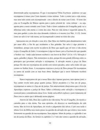determinado pelas recompensas. O que é recompensa? Pelas Escrituras podemos ver que
recompensa é reinar com Cristo durante o reino milenar. Todo o crente tem a vida eterna;
mas nem todo crente será recompensado com o direito de reinar com Cristo. O reino dos
céus no Evangelho de Mateus aponta para a parte celestial do reino milenar – ou seja,
aponta para o nosso reinado com Cristo. Todo o leitor cuidadoso do Evangelho pode ver a
diferença entre vida eterna e o reino dos céus. Para ter vida eterna é requerido apenas fé,
mas para ganhar o reino dos céus demanda violência a si mesmo (ver Mat. 11.12). Assim
como ser salvo é ter vida eterna, ser recompensado é entrar no reino dos céus.

  Apressemo-nos em direção a esse alvo. Que Deus nos habilite para abandonarmos tudo
por amor dEle, a fim de que recebamos o Seu galardão. Ser salvo é algo presente e
instantâneo, porque está escrito na palavra de Deus que aquele que crê tem a vida eterna
(veja o Evangelho de João). A recompensa é algo no futuro, pois a Escritura diz que quando
o Senhor vier, “então cada homem receberá o seu louvor de Deus” (I Cor. 4.5). Salvação é
agora, galardão é depois. Não misturemos os dois, porque há uma grande diferença entre os
princípios que governam salvação e recompensa. A salvação mostra a graça de Deus
porque Ele não nos recompensa de acordo com nossos pecados, antes salva todos nós que
cremos no Senhor Jesus. A recompensa expressa a justiça de Deus porque Ele recompensa
os santos de acordo com as suas boas obras. Qualquer que o servir fielmente receberá
recompensa.

       Nunca esqueçamos de que o nosso Deus não é apenas gracioso, nem apenas justo; o
Seu caráter revela tanto graça quanto justiça. Salvar pecadores é o Seu ato de graça;
recompensar os santos é o Seu ato de justiça. Nós anteriormente observamos que o livro de
Apocalipse expressa a justiça de Deus. Saber a diferença entre salvação e recompensa é
essencial para o entendimento desse livro. Senão seria difícil explicar o justo tratamento de
Deus com os santos que é delineado nestas páginas.
       Através de João, Deus deu a palavra da vida eterna. No seu Evangelho, ele mostra o
caminho para a vida eterna. Nas suas epístolas, ele descreve as manifestações da vida
eterna. Mas no livro de Apocalipse, ele revela o julgamento dos salvos. E por essa razão o
último livro da Bíblia toca muito pouco na questão da salvação dos que crêem e toca muito
fortemente na questão da sua recompensa. Suas páginas falam de justiça, e o galardão é um
ato de justiça de Deus. Ao lermos os capítulos 2 e 3 nós não vemos a questão da salvação,


                                             32
 