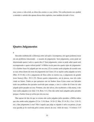 mas vemos a vida cristã, as obras dos crentes e a sua vitória. Tal conhecimento nos ajudará
a entender o sentido não apenas desses dois capítulos, mas também de todo o livro.




Quatro Julgamentos

8
    Havendo estabelecido a diferença entre salvação e recompensa, nós agora podemos tocar
em um problema relacionado – o assunto do julgamento. Sem julgamento, como pode ser
determinado quem é salvo e quem não é? Sem julgamento, como se pode saber quem será
recompensado e quem sofrerá perda? A Bíblia revela para nós quatro tipos de julgamento:
(1) o Senhor Jesus foi julgado por nós na cruz; (2) os crentes serão julgados de acordo com
as suas obras diante do trono do julgamento de Cristo; (3) as nações serão julgadas na terra
(Mat. 25.31-46); e (4) o julgamento de Deus sobre os mortos (ou, o julgamento do grande
trono branco) (Rev. 20.11-15). Desses quatro julgamentos, um já passou, mas três estão
vindo no futuro. Todos os que quiserem crer no Senhor Jesus Cristo como seu Salvador
terão seu problema dos pecados resolvido para sempre, e isso é o efeito de Cristo ter sido
julgado pelos pecados na cruz. Portanto, eles são salvos, eles receberam a vida eterna, e não
mais serão julgados (ver João 3.18, Rom. 8.1). Eles não serão mais julgados pelos pecados
porque o Senhor Jesus já sofreu por eles na cruz.

    Mas apesar do fato de que os crentes não serão julgados pelos pecados, a Bíblia indica
que eles ainda serão julgados (2 Cor. 5.10; Rom. 14.10-12; Mat. 25.14-30; 1 Cor. 3.10-15;
etc.). Que julgamento é esse? Não é aquele que julga se alguém é salvo ou perece, já que
essa questão já foi resolvida pelos crentes através da cruz. Além do mais, 1 Coríntios 3.15



                                             33
 