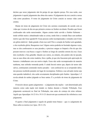 declara que nesse julgamento não há perigo de que alguém pereça. Por essa razão, esse
julgamento é aquele julgamento das obras dos santos. O julgamento da cruz conclui a nossa
vida como pecadores. O trono do julgamento de Cristo conclui as nossas vidas como
crentes.

   Diante do trono de julgamento de Cristo nós seremos examinados de acordo com as
vidas que vivemos do dia em que primeiro cremos no Senhor em diante. Pecados que foram
confessados não serão mencionados. Alguns crentes terão servido o Senhor fielmente –
tendo sofrido muito e abandonado todas as coisas, tendo feito a vontade Deus sem nenhum
motivo que não fosse agradá-lO. Essas pessoas serão recompensadas e reinarão com Cristo
em glória indizível. Quão grande e bom isso será! Pois o coração do Senhor será agradado,
e eles receberão glória. Busquemos isso! Alguns outros poderão ter hesitado algumas vezes,
mas se eles confessarem os seus pecados, o precioso sangue os limpará a fim de que eles
possam renovar a sua busca e seguir o Senhor ao longo do caminho estreito da cruz. Esses
dois receberão o Seu galardão. Quanto aos outros, no entanto, eles podem não ter pecado,
mas as suas obras são como madeira, feno e palha, já que eles buscaram pela aprovação de
homens e trabalharam com um motivo duplo. Esses não serão recompensados de maneira
nenhuma, mas sofrerão tremenda perda. E ainda haverá outros que, depois de terem sido
salvos, continuaram cometendo muitos pecados – sem confessá-los ou se arrepender deles;
tais pessoas receberão punição em lugar de recompensa. Embora a sua salvação eterna seja
uma questão inabalável, eles serão severamente disciplinados pelo Senhor. Apocalipse 1-3
revela atitude do senhor julgando os Seus santos. É o prelúdio do trono do julgamento de
Cristo.

   O terceiro desses quatro julgamentos – o julgamento das nações – será determinado pela
maneira como cada nação terá tratado os Judeus durante a Grande Tribulação. Esse
julgamento acontecerá no final da Tribulação, mas antes do começo do reino milenar.
Aquilo que Apocalipse 16.12-16 e 19.11-21 descrevem que acontecerá faz referência a esse
julgamento.

   O quarto e final julgamento é aquele do grande trono branco – que é o julgamento de
Deus sobre os mortos (ver Apoc. 20.11-15).




                                             34
 
