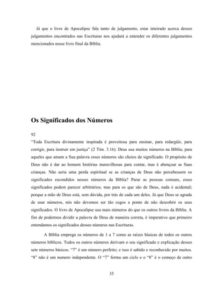 Já que o livro de Apocalipse fala tanto de julgamento, estar inteirado acerca desses
julgamentos encontrados nas Escrituras nos ajudará a entender os diferentes julgamentos
mencionados nesse livro final da Bíblia.




Os Significados dos Números

92
“Toda Escritura divinamente inspirada é proveitosa para ensinar, para redargüir, para
corrigir, para instruir em justiça” (2 Tim. 3.16). Deus usa muitos números na Bíblia; para
aqueles que amam a Sua palavra esses números são cheios de significado. O propósito de
Deus não é dar ao homem histórias maravilhosas para contar, mas é abençoar as Suas
crianças. Não seria uma perda espiritual se as crianças de Deus não percebessem os
significados escondidos nesses números da Bíblia? Parar as pessoas comuns, esses
significados podem parecer arbitrários; mas para os que são de Deus, nada é acidental;
porque a mão de Deus está, sem dúvida, por trás de cada um deles. Já que Deus se agrada
de usar números, nós não devemos ser tão cegos a ponto de não descobrir os seus
significados. O livro de Apocalipse usa mais números do que os outros livros da Bíblia. A
fim de podermos dividir a palavra de Deus de maneira correta, é imperativo que primeiro
entendamos os significados desses números nas Escrituras.

         A Bíblia emprega os números de 1 a 7 como as raízes básicas de todos os outros
números bíblicos. Todos os outros números derivam o seu significado e explicação desses
sete números básicos. “7” é um número perfeito; e isso é sabido e reconhecido por muitos.
“8” não é um numero independente. O “7” forma um ciclo e o “8” é o começo de outro


                                            35
 