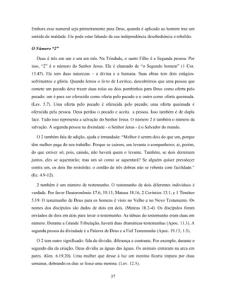 Embora esse numeral seja primeiramente para Deus, quando é aplicado ao homem traz um
sentido de maldade. Ele pode estar falando da sua independência desobediência e rebelião.

O Número “2”

   Deus é três em um e um em três. Na Trindade, o santo Filho é a Segunda pessoa. Por
isso, “2” é o número do Senhor Jesus. Ele é chamado de “o Segundo homem” (1 Cor.
15.47). Ele tem duas naturezas – a divina e a humana. Suas obras tem dois estágios-
sofrimentos e glória. Quando lemos o livro de Levítico, descobrimos que uma pessoa que
comete um pecado deve trazer duas rolas ou dois pombinhos para Deus como oferta pelo
pecado: um é para ser oferecido como oferta pelo pecado e o outro como oferta queimada.
(Lev. 5.7). Uma oferta pelo pecado é oferecida pelo pecado; uma oferta queimada é
oferecida pela pessoa. Deus perdoa o pecado e aceita a pessoa. Isso também é de dupla
face. Tudo isso representa a salvação do Senhor Jesus. O número 2 é também o número da
salvação. A segunda pessoa na divindade - o Senhor Jesus - é o Salvador do mundo.

   O 2 também fala de adição, ajuda e irmandade: “Melhor é serem dois do que um, porque
têm melhor paga do seu trabalho. Porque se caírem, um levanta o companheiro; ai, porém,
do que estiver só; pois, caindo, não haverá quem o levante. Também, se dois dormirem
juntos, eles se aquentarão; mas um só como se aquentará? Se alguém quiser prevalecer
contra um, os dois lhe resistirão; o cordão de três dobras não se rebenta com facilidade.”
(Ec. 4.9-12).

   2 também é um número de testemunho. O testemunho de dois diferentes indivíduos é
verdade. Por favor Deuteronômio 17.6, 19.15, Mateus 18.16, 2 Coríntios 13.1, e 1 Timóteo
5.19. O testemunho de Deus para os homens é visto no Velho e no Novo Testamento. Os
nomes dos discípulos são dados de dois em dois. (Mateus 10.2-4). Os discípulos foram
enviados de dois em dois para levar o testemunho. As tábuas do testemunho eram duas em
número. Durante a Grande Tribulação, haverá duas dramáticas testemunhas (Apoc. 11.3). A
segunda pessoa da divindade é a Palavra de Deus e a Fiel Testemunha (Apoc. 19.13; 1.5).

   O 2 tem outro significado: fala de divisão, diferença e contraste. Por exemplo, durante o
segundo dia da criação, Deus dividiu as águas das águas. Os animais entraram na arca em
pares. (Gen. 6.19,20). Uma mulher que desse à luz um menino ficaria impura por duas
semanas, dobrando os dias se fosse uma menina. (Lev. 12.5).

                                            37
 
