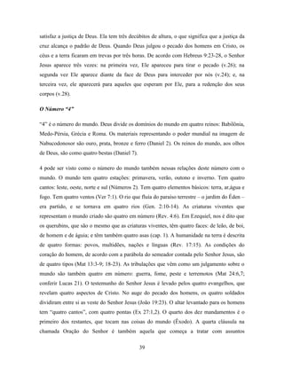 satisfaz a justiça de Deus. Ela tem três decúbitos de altura, o que significa que a justiça da
cruz alcança o padrão de Deus. Quando Deus julgou o pecado dos homens em Cristo, os
céus e a terra ficaram em trevas por três horas. De acordo com Hebreus 9:23-28, o Senhor
Jesus aparece três vezes: na primeira vez, Ele apareceu para tirar o pecado (v.26); na
segunda vez Ele aparece diante da face de Deus para interceder por nós (v.24); e, na
terceira vez, ele aparecerá para aqueles que esperam por Ele, para a redenção dos seus
corpos (v.28).

O Número “4”

“4” é o número do mundo. Deus divide os domínios do mundo em quatro reinos: Babilônia,
Medo-Pérsia, Grécia e Roma. Os materiais representando o poder mundial na imagem de
Nabucodonosor são ouro, prata, bronze e ferro (Daniel 2). Os reinos do mundo, aos olhos
de Deus, são como quatro bestas (Daniel 7).

4 pode ser visto como o número do mundo também nessas relações deste número com o
mundo. O mundo tem quatro estações: primavera, verão, outono e inverno. Tem quatro
cantos: leste, oeste, norte e sul (Números 2). Tem quatro elementos básicos: terra, ar,água e
fogo. Tem quatro ventos (Ver 7:1). O rio que fluía do paraíso terrestre – o jardim do Éden –
era partido, e se tornava em quatro rios (Gen. 2:10-14). As criaturas viventes que
representam o mundo criado são quatro em número (Rev. 4:6). Em Ezequiel, nos é dito que
os querubins, que são o mesmo que as criaturas viventes, têm quatro faces: de leão, de boi,
de homem e de águia; e têm também quatro asas (cap. 1). A humanidade na terra é descrita
de quatro formas: povos, multidões, nações e línguas (Rev. 17:15). As condições do
coração do homem, de acordo com a parábola do semeador contada pelo Senhor Jesus, são
de quatro tipos (Mat 13:3-9; 18-23). As tribulações que vêm como um julgamento sobre o
mundo são também quatro em número: guerra, fome, peste e terremotos (Mat 24:6,7;
conferir Lucas 21). O testemunho do Senhor Jesus é levado pelos quatro evangelhos, que
revelam quatro aspectos de Cristo. No auge do pecado dos homens, os quatro soldados
dividiram entre si as veste do Senhor Jesus (João 19:23). O altar levantado para os homens
tem “quatro cantos”, com quatro pontas (Ex 27:1,2). O quarto dos dez mandamentos é o
primeiro dos restantes, que tocam nas coisas do mundo (Êxodo). A quarta cláusula na
chamada Oração do Senhor é também aquela que começa a tratar com assuntos

                                              39
 