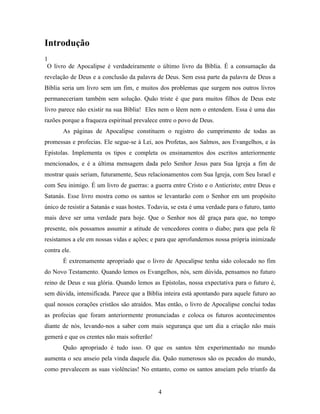 Introdução
1
 O livro de Apocalipse é verdadeiramente o último livro da Bíblia. É a consumação da
revelação de Deus e a conclusão da palavra de Deus. Sem essa parte da palavra de Deus a
Bíblia seria um livro sem um fim, e muitos dos problemas que surgem nos outros livros
permaneceriam também sem solução. Quão triste é que para muitos filhos de Deus este
livro parece não existir na sua Bíblia! Eles nem o lêem nem o entendem. Essa é uma das
razões porque a fraqueza espiritual prevalece entre o povo de Deus.
       As páginas de Apocalipse constituem o registro do cumprimento de todas as
promessas e profecias. Ele segue-se à Lei, aos Profetas, aos Salmos, aos Evangelhos, e às
Epístolas. Implementa os tipos e completa os ensinamentos dos escritos anteriormente
mencionados, e é a última mensagem dada pelo Senhor Jesus para Sua Igreja a fim de
mostrar quais seriam, futuramente, Seus relacionamentos com Sua Igreja, com Seu Israel e
com Seu inimigo. É um livro de guerras: a guerra entre Cristo e o Anticristo; entre Deus e
Satanás. Esse livro mostra como os santos se levantarão com o Senhor em um propósito
único de resistir a Satanás e suas hostes. Todavia, se esta é uma verdade para o futuro, tanto
mais deve ser uma verdade para hoje. Que o Senhor nos dê graça para que, no tempo
presente, nós possamos assumir a atitude de vencedores contra o diabo; para que pela fé
resistamos a ele em nossas vidas e ações; e para que aprofundemos nossa própria inimizade
contra ele.
       É extremamente apropriado que o livro de Apocalipse tenha sido colocado no fim
do Novo Testamento. Quando lemos os Evangelhos, nós, sem dúvida, pensamos no futuro
reino de Deus e sua glória. Quando lemos as Epístolas, nossa expectativa para o futuro é,
sem dúvida, intensificada. Parece que a Bíblia inteira está apontando para aquele futuro ao
qual nossos corações cristãos são atraídos. Mas então, o livro de Apocalipse conclui todas
as profecias que foram anteriormente pronunciadas e coloca os futuros acontecimentos
diante de nós, levando-nos a saber com mais segurança que um dia a criação não mais
gemerá e que os crentes não mais sofrerão!
       Quão apropriado é tudo isso. O que os santos têm experimentado no mundo
aumenta o seu anseio pela vinda daquele dia. Quão numerosos são os pecados do mundo,
como prevalecem as suas violências! No entanto, como os santos anseiam pelo triunfo da


                                              4
 
