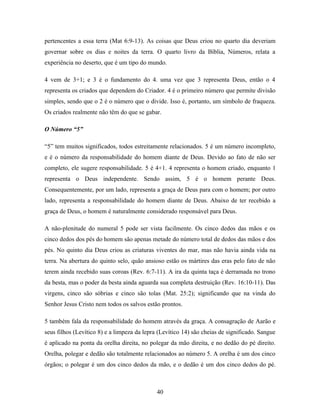 pertencentes a essa terra (Mat 6:9-13). As coisas que Deus criou no quarto dia deveriam
governar sobre os dias e noites da terra. O quarto livro da Bíblia, Números, relata a
experiência no deserto, que é um tipo do mundo.

4 vem de 3+1; e 3 é o fundamento do 4. uma vez que 3 representa Deus, então o 4
representa os criados que dependem do Criador. 4 é o primeiro número que permite divisão
simples, sendo que o 2 é o número que o divide. Isso é, portanto, um símbolo de fraqueza.
Os criados realmente não têm do que se gabar.

O Número “5”

“5” tem muitos significados, todos estreitamente relacionados. 5 é um número incompleto,
e é o número da responsabilidade do homem diante de Deus. Devido ao fato de não ser
completo, ele sugere responsabilidade. 5 é 4+1. 4 representa o homem criado, enquanto 1
representa o Deus independente. Sendo assim, 5 é o homem perante Deus.
Consequentemente, por um lado, representa a graça de Deus para com o homem; por outro
lado, representa a responsabilidade do homem diante de Deus. Abaixo de ter recebido a
graça de Deus, o homem é naturalmente considerado responsável para Deus.

A não-plenitude do numeral 5 pode ser vista facilmente. Os cinco dedos das mãos e os
cinco dedos dos pés do homem são apenas metade do número total de dedos das mãos e dos
pés. No quinto dia Deus criou as criaturas viventes do mar, mas não havia ainda vida na
terra. Na abertura do quinto selo, quão ansioso estão os mártires das eras pelo fato de não
terem ainda recebido suas coroas (Rev. 6:7-11). A ira da quinta taça é derramada no trono
da besta, mas o poder da besta ainda aguarda sua completa destruição (Rev. 16:10-11). Das
virgens, cinco são sóbrias e cinco são tolas (Mat. 25:2); significando que na vinda do
Senhor Jesus Cristo nem todos os salvos estão prontos.

5 também fala da responsabilidade do homem através da graça. A consagração de Aarão e
seus filhos (Levítico 8) e a limpeza da lepra (Levítico 14) são cheias de significado. Sangue
é aplicado na ponta da orelha direita, no polegar da mão direita, e no dedão do pé direito.
Orelha, polegar e dedão são totalmente relacionados ao número 5. A orelha é um dos cinco
órgãos; o polegar é um dos cinco dedos da mão, e o dedão é um dos cinco dedos do pé.



                                             40
 