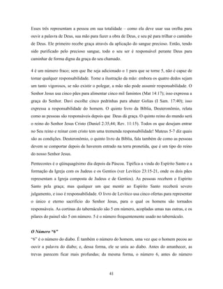 Esses três representam a pessoa em sua totalidade – como ela deve usar sua orelha para
ouvir a palavra de Deus, sua mão para fazer a obra de Deus, e seu pé para trilhar o caminho
de Deus. Ele primeiro recebe graça através da aplicação do sangue precioso. Então, tendo
sido purificado pelo precioso sangue, todo o seu ser é responsável perante Deus para
caminhar de forma digna da graça do seu chamado.

4 é um número fraco; sem que lhe seja adicionado o 1 para que se torne 5, não é capaz de
tomar qualquer responsabilidade. Tome a ilustração da mão: embora os quatro dedos sejam
um tanto vigorosos, se não existir o polegar, a mão não pode assumir responsabilidade. O
Senhor Jesus usa cinco pães para alimentar cinco mil famintos (Mat 14:17); isso expressa a
graça do Senhor. Davi escolhe cinco pedrinhas para abater Golias (I Sam. 17:40); isso
expressa a responsabilidade do homem. O quinto livro da Bíblia, Deuteronômio, relata
como as pessoas são responsáveis depois que Deus dá graça. O quinto reino do mundo será
o reino do Senhor Jesus Cristo (Daniel 2:35,44; Rev. 11:15). Todos os que desejam entrar
no Seu reino e reinar com cristo tem uma tremenda responsabilidade! Mateus 5-7 diz quais
são as condições. Deuteronômio, o quinto livro da Bíblia, fala também de como as pessoas
devem se comportar depois de haverem entrado na terra pronetida, que é um tipo do reino
do nosso Senhor Jesus.

Pentecostes é o qüinquagésimo dia depois da Páscoa. Tipifica a vinda do Espírito Santo e a
formação da Igreja com os Judeus e os Gentios (ver Levítico 23:15-21, onde os dois pães
representam a Igreja composta de Judeus e de Gentios). As pessoas recebem o Espírito
Santo pela graça; mas qualquer um que mentir ao Espírito Santo receberá severo
julgamento, e isso é responsabilidade. O livro de Levítico usa cinco ofertas para representar
o único e eterno sacrifício do Senhor Jesus, para o qual os homens são tornados
responsáveis. As cortinas do tabernáculo são 5 em número, acopladas umas nas outras, e os
pilares do painel são 5 em número. 5 é o número frequentemente usado no tabernáculo.


O Número “6”
“6” é o número do diabo. É também o número do homem, uma vez que o homem pecou ao
ouvir a palavra do diabo; e, dessa forma, ele se uniu ao diabo. Antes do amanhecer, as
trevas parecem ficar mais profundas; da mesma forma, o número 6, antes do número



                                             41
 