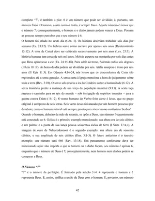 completo “7”, é também o pior. 6 é um número que pode ser dividido; é, portanto, um
número fraco. O homem, assim como o diabo, é sempre fraco. Aquele número é menor que
o número 7; consequentemente, o homem e o diabo jamais podem vencer a Deus. Possam
as pessoas sempre perceber que o seu número é 6.
O homem foi criado no sexto dia (Gen. 1). Os homens deveriam trabalhar seis dias por
semana (Ex. 23:12). Um hebreu serve como escravo por apenas seis anos (Deuteronômio
15:12). A terra de Canaã deve ser cultivada sucessivamente por seis anos (Lev. 25:3). A
história humana tem cerca de seis mil anos. Moisés esperou na montanha por seis dias antes
que Deus aparecesse a ele (Ex. 24:15-18). Para subir ao trono, Salomão subia seis degraus
(I Reis 10:19). As horas do dia podem ser divididas por seis. Atalia usurpou o trono por seis
anos (II Reis 11:3). Em Gênesis 4:16-24, nós lemos que os descendentes de Caim são
registrados até a sexta geração. A sexta carta à Igreja menciona a hora do julgamento sobre
toda a terra (Rev. 3:10). O sexto selo revela a ira do Cordeiro sobre a humanidade (6:12). A
sexta trombeta prediz a matança de um terço da população mundial (9:13). A sexta taça
prepara o caminho para os reis do mundo – sob instigação de espíritos imundos – para a
guerra contra Cristo (16:12). O nome humano do Verbo feito carne é Jesus, que no grego
original é composto de seis letras. Seis vezes Jesus foi atacado por um homem possesso por
demônio; como o homem natural está sempre pronto para atacar nosso santíssimo Senhor!
Quando o homem, debaixo da mão de satanás, se opõe a Deus, seu número frequentemente
está conectado ao 6. Golias é o primeiro exemplo mencionado: sua altura era de seis cúbitos
e um palmo, e a ponta de sua lança pesava seiscentos ciclos de ferro (I Sam. 17:4,7). A
imagem de ouro de Nabucodonosor é o segundo exemplo: sua altura era de sessenta
cúbitos, e sua amplitude de seis cúbitos (Dan. 3:1-3). O futuro anticristo é o terceiro
exemplo: seu número será 666 (Rev. 13:18). Um pensamento confortante deve ser
mencionado aqui: não importa o que o homem ou o diabo façam, seu número é apenas 6,
enquanto que o número de Deus é 7; conseqüentemente, nem homens nem diabos podem se
comparar a Deus.


O Número “7”
“7” é o número da perfeição. É formado pela adição 3+4. 4 representa o homem e 3
representa Deus. E, assim, tipifica a união de Deus com o homem. É, portanto, um número



                                             42
 