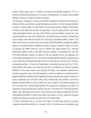 perfeito. (Note, porém, que 7 é também um número de perfeição temporária; “12” é o
numero da perfeição permanente.) Esse número frequentemente faz alusão à proximidade
de Deus e o homem, á união da criatura ao Criador.
Há numerosos exemplos do 7 como um símbolo de perfeição. O primeiro sete aparece no
Sábado de Deus, um santo dia no qual Deus descansou (Gen. 2:1-3)-um descanso perfeito.
Enoque é o sétimo depois de Adão (Judas 14)-um homem perfeito. Depois de Noé haver
entrado na arca, Deus deu sete dias de graça (Gen. 7:4)-uma espera perfeita. Jacó serviu
Labão por Raquel durante sete anos (Gen.29:20)-um serviço perfeito. O Egito teve sete
anos de abundancia e sete anos de fome (Gen. 41)-perfeita graça e punição. O candeeiro de
ouro no lugar santo tinha sete braços (Ex. 25:37)-uma associação perfeita. Aarão e seus
filhos deveriam usar as vestes santas por sete dias (29:29,35)-perfeita santidade. Se alguém
pecasse, o sacerdote deveria mergulhar seu dedo no sangue e aspergir o sangue sete vezes
na presença do Senhor diante do véu do santuário por aquela pessoa (Lev. 4:6)-uma
purificação perfeita. Aarão e seus filhos deveriam habitar no tabernáculo por sete dias
(8:35)-uma habitação perfeita. O sangue do Dia da Expiação deveria ser aspergido sete
vezes diante do propiciatório (Lev. 16:14)-uma redenção perfeita. Durante a festa dos pães
asmos, uma oferta preparada pelo fogo deveria ser oferecida por sete dias (Lev. 23:8)-uma
consagração perfeita. A Festa dos Tabernáculos era mantida por sete dias (Lev. 23:42)-
glória perfeita. No sétimo ano a terra não deveria ser semeada (Lev 25:4)-um descanso
perfeito. Na luta contra Jericó, antes da queda da cidade, sete sacerdotes sopravam sete
trombetas enquanto o povo de Israel marchava ao redor da cidade por sete dias (Josué 6)-
perfeita obediência e perfeita vitória. Salomão construiu o templo em sete anos e manteve a
festa da dedicação por sete dias (I Reis 6:38; 8:65,66)-uma obra perfeita e um louvor
perfeito. Naamã banhou-se no Rio Jordão sete vezes (II Reis 5:14)-confiança perfeita. Jô
teve sete filhos (Jô 1:2)-uma benção perfeita. Os amigos de Jó sentaram-se no chão e se
lamentaram silenciosamente por Jó durante sete dias e sete noites (Jó 2:13)-tristeza perfeita.
Depois, eles ofereceram sete bezerros e sete carneiros como oferta queimada (Jó 42:8)-um
arrependimento perfeito. O Senhor Jesus falou sete palavras na cruz- expressões da graça
perfeita. Sete diáconos serviam as mesas (Atos 6:3)-perfeito labor.
O Velho Testamento usa as set festas dos filhos de Israel para tipificar a maneira
temporário como Deus tratará com o mundo. O Novo Testamento usa sete parábolas para



                                             43
 