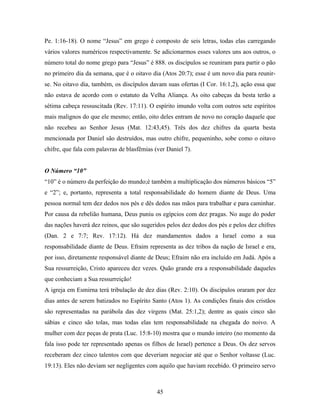 Pe. 1:16-18). O nome “Jesus” em grego é composto de seis letras, todas elas carregando
vários valores numéricos respectivamente. Se adicionarmos esses valores uns aos outros, o
número total do nome grego para “Jesus” é 888. os discípulos se reuniram para partir o pão
no primeiro dia da semana, que é o oitavo dia (Atos 20:7); esse é um novo dia para reunir-
se. No oitavo dia, também, os discípulos davam suas ofertas (I Cor. 16:1,2), ação essa que
não estava de acordo com o estatuto da Velha Aliança. As oito cabeças da besta terão a
sétima cabeça ressuscitada (Rev. 17:11). O espírito imundo volta com outros sete espíritos
mais malignos do que ele mesmo; então, oito deles entram de novo no coração daquele que
não recebeu ao Senhor Jesus (Mat. 12:43,45). Três dos dez chifres da quarta besta
mencionada por Daniel são destruídos, mas outro chifre, pequeninho, sobe como o oitavo
chifre, que fala com palavras de blasfêmias (ver Daniel 7).


O Número “10”
“10” é o número da perfeição do mundo;é também a multiplicação dos números básicos “5”
e “2”; e, portanto, representa a total responsabilidade do homem diante de Deus. Uma
pessoa normal tem dez dedos nos pés e dês dedos nas mãos para trabalhar e para caminhar.
Por causa da rebelião humana, Deus puniu os egípcios com dez pragas. No auge do poder
das nações haverá dez reinos, que são sugeridos pelos dez dedos dos pés e pelos dez chifres
(Dan. 2 e 7:7; Rev. 17:12). Há dez mandamentos dados a Israel como a sua
responsabilidade diante de Deus. Efraim representa as dez tribos da nação de Israel e era,
por isso, diretamente responsável diante de Deus; Efraim não era incluído em Judá. Após a
Sua ressurreição, Cristo apareceu dez vezes. Quão grande era a responsabilidade daqueles
que conheciam a Sua ressurreição!
A igreja em Esmirna terá tribulação de dez dias (Rev. 2:10). Os discípulos oraram por dez
dias antes de serem batizados no Espírito Santo (Atos 1). As condições finais dos cristãos
são representadas na parábola das dez virgens (Mat. 25:1,2); dentre as quais cinco são
sábias e cinco são tolas, mas todas elas tem responsabilidade na chegada do noivo. A
mulher com dez peças de prata (Luc. 15:8-10) mostra que o mundo inteiro (no momento da
fala isso pode ter representado apenas os filhos de Israel) pertence a Deus. Os dez servos
receberam dez cinco talentos com que deveriam negociar até que o Senhor voltasse (Luc.
19:13). Eles não deviam ser negligentes com aquilo que haviam recebido. O primeiro servo



                                             45
 