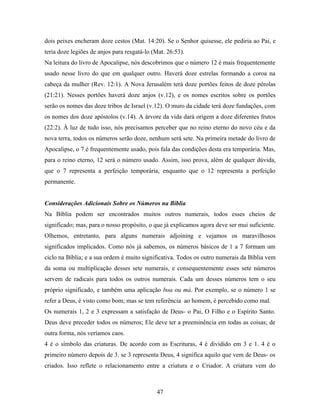 dois peixes encheram doze cestos (Mat. 14:20). Se o Senhor quisesse, ele pediria ao Pai, e
teria doze legiões de anjos para resgatá-lo (Mat. 26:53).
Na leitura do livro de Apocalipse, nós descobrimos que o número 12 é mais frequentemente
usado nesse livro do que em qualquer outro. Haverá doze estrelas formando a coroa na
cabeça da mulher (Rev. 12:1). A Nova Jerusalém terá doze portões feitos de doze pérolas
(21:21). Nesses portões haverá doze anjos (v.12), e os nomes escritos sobre os portões
serão os nomes das doze tribos de Israel (v.12). O muro da cidade terá doze fundações, com
os nomes dos doze apóstolos (v.14). A árvore da vida dará origem a doze diferentes frutos
(22:2). À luz de tudo isso, nós precisamos perceber que no reino eterno do novo céu e da
nova terra, todos os números serão doze, nenhum será sete. Na primeira metade do livro de
Apocalipse, o 7 é frequentemente usado, pois fala das condições desta era temporária. Mas,
para o reino eterno, 12 será o número usado. Assim, isso prova, além de qualquer dúvida,
que o 7 representa a perfeição temporária, enquanto que o 12 representa a perfeição
permanente.


Considerações Adicionais Sobre os Números na Bíblia
Na Bíblia podem ser encontrados muitos outros numerais, todos esses cheios de
significado; mas, para o nosso propósito, o que já explicamos agora deve ser mui suficiente.
Olhemos, entretanto, para alguns numerais adjoining e vejamos os maravilhosos
significados implicados. Como nós já sabemos, os números básicos de 1 a 7 formam um
ciclo na Bíblia; e a sua ordem é muito significativa. Todos os outro numerais da Bíblia vem
da soma ou multiplicação desses sete numerais, e consequentemente esses sete números
servem de radicais para todos os outros numerais. Cada um desses números tem o seu
próprio significado, e também uma aplicação boa ou má. Por exemplo, se o número 1 se
refer a Deus, é visto como bom; mas se tem referência ao homem, é percebido como mal.
Os numerais 1, 2 e 3 expressam a satisfação de Deus- o Pai, O Filho e o Espírito Santo.
Deus deve preceder todos os números; Ele deve ter a preeminência em todas as coisas; de
outra forma, nós veríamos caos.
4 é o símbolo das criaturas. De acordo com as Escrituras, 4 é dividido em 3 e 1. 4 é o
primeiro número depois de 3. se 3 representa Deus, 4 significa aquilo que vem de Deus- os
criados. Isso reflete o relacionamento entre a criatura e o Criador. A criatura vem do



                                             47
 