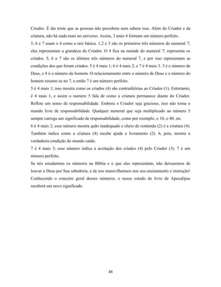 Criador. É tão triste que as pessoas não percebem nem sabem isso. Além do Criador e da
criatura, não há nada mais no universo. Assim, 3 mais 4 formam um número perfeito.
5, 6 e 7 usam o 4 como a raiz básica. 1,2 e 3 são os primeiros três números do numeral 7;
eles representam a grandeza do Criador. O 4 fica na metade do numeral 7; representa os
criados. 5, 6 e 7 são os últimos três números do numeral 7, e por isso representam as
condições dos que foram criados. 5 é 4 mais 1; 6 é 4 mais 2; e 7 é 4 mais 3. 3 é o número de
Deus, e 4 é o número do homem. O relacionamento entre o número de Deus e o número do
homem resume-se no 7, e então 7 é um número perfeito.
5 é 4 mais 1; isso mostra como os criados (4) são contraditórias ao Criador (1). Entretanto,
é 4 mais 1, e assim o numero 5 fala de como a criatura permanece diante do Criador.
Reflete um senso de responsabilidade. Embora o Criador seja gracioso, isso não torna o
mundo livre de responsabilidade. Qualquer numeral que seja multiplicado ao número 5
sempre carrega um significado de responsabilidade, como por exemplo, o 10, o 40, etc.
6 é 4 mais 2; esse número mostra quão inadequado e cheio de contenda (2) é a criatura (4).
Também indica como a criatura (4) recebe ajuda e livramento (2). 6, pois, mostra a
verdadeira condição do mundo caído.
7 é 4 mais 3; esse número indica a aceitação dos criados (4) pelo Criador (3). 7 é um
número perfeito.
Se nós estudarmos os números na Bíblia e o que eles representam, não deixaremos de
louvar a Deus por Sua sabedoria, e de nos maravilharmos nos seu ensinamento e instrução!
Conhecendo o conceito geral desses números, o nosso estudo do livro de Apocalipse
receberá um novo significado.




                                            48
 