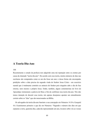 A Teoria Dia-Ano

104
Recentemente o estudo da profecia tem adquirido uma má reputação entre os crentes por
causa da chamada “teoria dia-ano”. De acordo com essa teoria, muitos números de dias nas
escrituras são computados como se um dia fosse um ano; e dessa forma são encorajadas
predições sobre a data precisa da segunda vinda do Senhor Jesus Cristo - um exercício
mental que é totalmente contrário ao anúncio do Senhor pois ninguém sabe o dia do Seu
retorno, nem mesmo o próprio Jesus. Então, também, alguns comentaristas do livro de
Apocalipse misturaram a palavra de Deus a fim de confirmar essa teoria dia-ano. Nós não
temos intenção de discutir essa teoria; nós apenas desejamos apontar um entendimento
correto sobre os “dias” que são mencionados na Bíblia.

  Os advogados da teoria dia-ano baseiam a sua concepção em Números 14.34 e Ezequiel
4.6. Examinemos primeiro o que diz em Números: “Segundo o número dos dias em que
espiastes a terra, quarenta dias, cada dia representando um ano, levareis sobre vós as vossas


                                             49
 