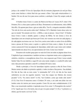 justiça e da verdade! O livro de Apocalipse fala do iminente julgamento do mal por Deus
assim como declara a vitória final dos que amam a Deus. Veja quão misericordioso é o
Senhor: Ele nos dá esse livro para nosso conforto e satisfação. Como Ele sempre cuida de
nós!
       O Senhor Jesus Cristo é o centro da Palavra de Deus (cf. Lucas 24:27; João 5:39).
Portanto, Ele é a chave para a palavra de Deus. Diretamente ou indiretamente, toda a Bíblia
fala dEle. Ela aponta para Jesus e gira ao redor dEle. Tire-O, e ninguém entenderá a Bíblia.
“No rolo do livro está escrito sobre mim” (Hebreus 10:7). Martinho Lutero disse certa vez
que no mundo “há somente um livro - a Bíblia, e uma só pessoa - Jesus Cristo”. O Senhor
Jesus Cristo é tanto o detalhe quanto o esboço da Bíblia. Se nós lermos o livro de
Apocalipse com um coração que busca por Cristo, nós veremos seu rosto em cada página, e
de cada página ouviremos sua voz. Esse livro, assim como todos os outros livros da Bíblia,
toma a pessoa de Cristo como o sujeito e a glória de Cristo como o objeto. Se nós não
vemos a pessoa de Cristo nas páginas de Apocalipse, então tudo o que vemos será vaidade.
Aproximando-nos desse livro, nos aproximamos de Cristo. Como isso é bonito!
       Possamos nós receber graça para ver mais de Cristo em todas as páginas desse livro.
É deplorável que comentaristas e também ouvintes se importam muito com os julgamentos,
símbolos, mistérios e conseqüências desse livro, mas esquecem que Cristo é nosso amado
Senhor! Que Ele nos habilite a segui-lO com uma mente simples e a exaltá-lO sobre tudo
mais. Que possamos aprender a amá-lO e a obedecê-lO mais e mais.
       Desde o princípio, o livro de Apocalipse registra a pessoa a obra de Jesus Cristo.
Muitos nomes são dados no primeiro capítulo; e todos revelam a Sua pessoa - Sua deidade.
Ele fala da Sua vida na terra como “a testemunha fiel” (1:5); ele fala da Sua morte
substitutiva na cruz da seguinte maneira: “com Seu sangue nos libertou dos nossos
pecados” (1:5), “Eu estava morto” (1:18), “um Cordeiro...como que tendo sido morto”
(5:12). Esse livro O menciona como o Cordeiro 28 vezes, e em cada uma delas isso nos
lembra como ele morreu por nossos pecados. Como Ele nos ama verdadeiramente (1:5)!
Mas a sua ressurreição também é registrada nesse livro como “o Primogênito dos mortos”
(1:5), “aquele que vivo e fui morto, mas eis que vivo para sempre” (1:18), e “o primeiro e o
último, que foi morto e reviveu” (2:8).




                                             5
 