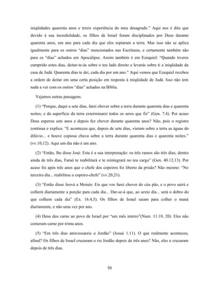 iniqüidades quarenta anos e tereis experiência do meu desagrado.” Aqui nos é dito que
devido à sua incredulidade, os filhos de Israel foram disciplinados por Deus durante
quarenta anos, um ano para cada dia que eles espiaram a terra. Mas isso não se aplica
igualmente para os outros “dias” mencionados nas Escrituras, e certamente também não
para os “dias” achados em Apocalipse. Assim também é em Ezequiel: “Quando tiveres
cumprido estes dias, deitar-te-ás sobre o teu lado direito e levarás sobre ti a iniqüidade da
casa de Judá. Quarenta dias te dei, cada dia por um ano.” Aqui vemos que Ezequiel recebeu
a ordem de deitar em uma certa posição em resposta à iniqüidade de Judá. Isso não tem
nada a ver com os outros “dias” achados na Bíblia.

   Vejamos outras passagens.

   (1) “Porque, daqui a sete dias, farei chover sobre a terra durante quarenta dias e quarenta
noites; e da superfície da terra exterminarei todos os seres que fiz” (Gen. 7.4). Por acaso
Deus esperou sete anos e depois fez chover durante quarenta anos? Não, pois o registro
continua e explica: “E aconteceu que, depois de sete dias, vieram sobre a terra as águas do
dilúvio... e houve copiosa chuva sobre a terra durante quarenta dias e quarenta noites.”
(vv.10,12). Aqui um dia não é um ano.

   (2) “Então, lhe disse José: Esta é a sua interpretação: os três ramos são três dias; dentro
ainda de três dias, Faraó te reabilitará e te reintegrará no teu cargo” (Gen. 40.12,13). Por
acaso foi após três anos que o chefe dos copeiros foi liberto da prisão? Não mesmo: “No
terceiro dia... reabilitou o copeiro-chefe” (vv.20,21).

   (3) “Então disse Jeová a Moisés: Eis que vos farei chover do céu pão, e o povo sairá e
colherá diariamente a porção para cada dia... Dar-se-á que, ao sexto dia... será o dobro do
que colhem cada dia” (Ex. 16.4,5). Os filhos de Israel saiam para colher o maná
diariamente, e não uma vez por ano.

   (4) Deus deu carne ao povo de Israel por “um mês inteiro”(Num. 11.19, 20). Eles não
comeram carne por trinta anos.

   (5) “Em três dias atravessareis o Jordão” (Josué 1.11). O que realmente aconteceu,
afinal? Os filhos de Israel cruzaram o rio Jordão depois de três anos? Não, eles o cruzaram
depois de três dias.



                                              50
 