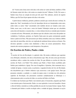 (6) “Assim como Jonas esteve três dias e três noites no ventre da baleia; também o Filho
do Homem estará três dias e três noites no coração da terra” (Mateus 12.40). Por acaso o
Senhor Jesus ficou no coração da terra por três anos? Nós sabemos, através do registro
bíblico, que Ele ficou lá por apenas três dias e três noites.

   A partir dessas evidências, portanto, podemos concluir que a teoria dia-ano é errônea. Se
alguns dos “dias” encontrados no livro de Apocalipse devem ser interpretados como anos,
então todos os outros “dias” encontrados nele também devem ser tratados como anos.
Então, nesse caso, os três anos e meio da Grande Tribulação teriam que ser calculados
como dois mil duzentos e sessenta dias; e o reino milenar deveria se estender para trezentos
e sessenta mil anos. Obviamente, nós sabemos que tais cálculos como esses não podem ser
verdadeiros. Confiemos, portanto, no Espírito Santo para nos guiar corretamente quando
lemos a palavra de Deus. Não procuremos por idéias estranhas como essa. Embora a Bíblia
seja cheia de maravilhas, não deve ser explicada de nenhuma forma curiosa ou bizarra. Nós
devemos aprender a sermos mais obedientes a Deus em nossos pensamentos. Dessa
maneira não seremos propensos a mal-interpretar a Sua palavra.

Os Escritos de Pedro, Paulo e João
11
 O escritor do livro de Revelação é o apóstolo João. Há muitas evidências que suportam
essa afirmação; entretanto, nós não as discutiremos aqui. Mas, há uma coisa que devemos
reconhecer sobre o caráter dos escritos de João. No que diferem os escritos de João dos
escritos de Paulo e de Pedro? Nós sabemos que Pedro e Paulo foram escolhidos pelo
Senhor para estabelecer a Igreja. Nos seus Evangelhos e Epístolas, João raramente toca a
verdade da Igreja; e mesmo assim, na primeira e segunda divisões do livro de Revelação,
nós descobrimos que o Senhor ordenou-o que escrevesse a sete igrejas locais. Para que
possamos entender a condição e o estado da igreja como é revelada nos três primeiros
capítulos de Revelação, nós precisamos examinar cuidadosamente as diferenças e o
relacionamento entre os escritos de João e os escritos de Pedro e de Paulo.
É evidente nas Escrituras que Pedro é um ministro para a Circuncisão, enquanto que Paulo
é um ministro para a Incircuncisão. Pedro e os onze apóstolos vivem em Jerusalém e fazem
a obra do Senhor, reunindo as ovelhas perdidas da casa de Israel para formar a Igreja. Paulo
é chamado pelo Senhor e recebe revelação sobre a verdade da Igreja, chamando as nações

                                               51
 