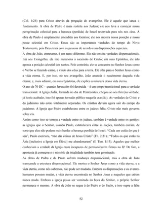 (Col. 1:24) para Cristo através da pregação do evangelho. Ele é aquele que lança o
fundamento. A obra de Pedro é mais restrita aos Judeus; ele nos leva a começar nossa
peregrinação celestial para a herança (perdida) de Israel reservada para nós nos céus. A
obra de Paulo é amplamente estendida aos Gentios; ele nos mostra nossa posição e nossa
posse celestial em Cristo. Essas são as importantes verdades do tempo do Novo
Testamento, pois Deus trata com as pessoas de acordo com dispensações especiais.
A obra de João, entretanto, é um tanto diferente. Ele não ensina verdades dispensacionais.
Em seu Evangelho, ele não menciona a ascensão de Cristo; em suas Epístolas, ele não
aponta a posição celestial dos santos. Pelo contrário, ele se concentra no Senhor Jesus como
o Verbo se fazendo carne, e vindo dos céus para a terra. Ele olha para o Senhor Jesus como
a vida eterna. E, por isso, no seu evangelho, João anuncia o nascimento daquela vida
eterna; e, mais adiante, em suas Epístolas, ele explica a natureza dessa vida eterna.
O ano de 70 DC – quando Jerusalém foi destruída – é um tempo transicional para a verdade
transicional. A Igreja Judia, formada no dia de Pentecostes, chegou ao seu fim (na verdade,
já havia acabado; isso foi apenas tornado público naquela ocasião). As verdades de Cristo e
do judaísmo não estão totalmente separadas. Os cristãos devem agora sair do campo do
judaísmo. A Igreja que Pedro estabelecera entre os judeus faliu; Cristo não mais governa
sobre ela.
Assim como isso se tornou a verdade entre os judeus, também é verdade entre os gentios:
as igrejas que o Senhor, usando Paulo, estabelecera entre as nações, também caíram, de
sorte que elas não podem mais herdar a herança perdida de Israel: “Cada um cuida do que é
seu”, Paulo escreveu, “não das coisas de Jesus Cristo” (Fil. 2:21).; “Todos os que estão na
Ásia [inclusive a Igreja em Éfeso] me abandonaram” (II Tim. 1:15). Aqueles que melhor
conheciam a verdade da Igreja eram incapazes de permanecerem firmes na fé! De fato, a
apostasia já começou e o mistério da iniqüidade também tem germinado.
As obras de Pedro e de Paulo sofrem mudança dispensacional, mas a obra de João
transcende a estrutura dispensacional. Ele mostra o Senhor Jesus como a vida eterna; e a
vida eterna, como nós sabemos, não pode ser mudada. Embora as dispensações e os eventos
humanos possam mudar, a vida eterna encontrada no Senhor Jesus e naqueles que crêem
nunca muda. Embora a igreja possa ser vomitada da boca do Senhor, o próprio Senhor
permanece o mesmo. A obra de João se segue à de Pedro e de Paulo, e isso supre a falta



                                              52
 