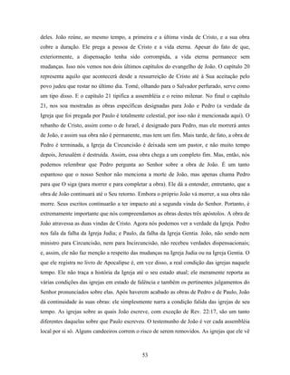 deles. João reúne, ao mesmo tempo, a primeira e a última vinda de Cristo, e a sua obra
cobre a duração. Ele prega a pessoa de Cristo e a vida eterna. Apesar do fato de que,
exteriormente, a dispensação tenha sido corrompida, a vida eterna permanece sem
mudanças. Isso nós vemos nos dois últimos capítulos do evangelho de João. O capítulo 20
representa aquilo que acontecerá desde a ressurreição de Cristo até à Sua aceitação pelo
povo judeu que restar no último dia. Tomé, olhando para o Salvador perfurado, serve como
um tipo disso. E o capítulo 21 tipifica a assembléia e o reino milenar. No final o capítulo
21, nos soa mostradas as obras específicas designadas para João e Pedro (a verdade da
Igreja que foi pregada por Paulo é totalmente celestial, por isso não é mencionada aqui). O
rebanho de Cristo, assim como o de Israel, é designado para Pedro, mas ele morrerá antes
de João, e assim sua obra não é permanente, mas tem um fim. Mais tarde, de fato, a obra de
Pedro é terminada, a Igreja da Circuncisão é deixada sem um pastor, e não muito tempo
depois, Jerusalém é destruída. Assim, essa obra chega a um completo fim. Mas, então, nós
podemos relembrar que Pedro pergunta ao Senhor sobre a obra de João. É um tanto
espantoso que o nosso Senhor não menciona a morte de João, mas apenas chama Pedro
para que O siga (para morrer e para completar a obra). Ele dá a entender, entretanto, que a
obra de João continuará até o Seu retorno. Embora o próprio João vá morrer, a sua obra não
morre. Seus escritos continuarão a ter impacto até a segunda vinda do Senhor. Portanto, é
extremamente importante que nós compreendamos as obras destes três apóstolos. A obra de
João atravessa as duas vindas de Cristo. Agora nós podemos ver a verdade da Igreja. Pedro
nos fala da falha da Igreja Judia; e Paulo, da falha da Igreja Gentia. João, não sendo nem
ministro para Circuncisão, nem para Incircuncisão, não recebeu verdades dispensacionais;
e, assim, ele não faz menção a respeito das mudanças na Igreja Judia ou na Igreja Gentia. O
que ele registra no livro de Apocalipse é, em vez disso, a real condição das igrejas naquele
tempo. Ele não traça a história da Igreja até o seu estado atual; ele meramente reporta as
várias condições das igrejas em estado de falência e também os pertinentes julgamentos do
Senhor pronunciados sobre elas. Após haverem acabado as obras de Pedro e de Paulo, João
dá continuidade às suas obras: ele simplesmente narra a condição falida das igrejas de seu
tempo. As igrejas sobre as quais João escreve, com exceção de Rev. 22:17, são um tanto
diferentes daquelas sobre que Paulo escreveu. O testemunho de João é ver cada assembléia
local por si só. Alguns candeeiros correm o risco de serem removidos. As igrejas que ele vê



                                            53
 