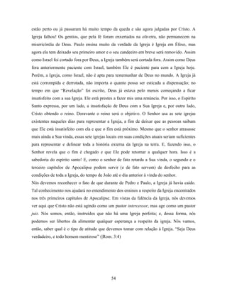 estão perto ou já passaram há muito tempo da queda e são agora julgadas por Cristo. A
Igreja falhou! Os gentios, que pela fé foram enxertados na oliveira, não permanecem na
misericórdia de Deus. Paulo ensina muito da verdade da Igreja è Igreja em Éfeso, mas
agora ela tem deixado seu primeiro amor e o seu candeeiro em breve será removido. Assim
como Israel foi cortado fora por Deus, a Igreja também será cortada fora. Assim como Deus
fora anteriormente paciente com Israel, também Ele é paciente para com a Igreja hoje.
Porém, a Igreja, como Israel, não é apta para testemunhar de Deus no mundo. A Igreja já
está corrompida e derrotada, não importa o quanto possa ser esticada a dispensação; no
tempo em que “Revelação” foi escrito, Deus já estava pelo menos começando a ficar
insatisfeito com a sua Igreja. Ele está prestes a fazer mis uma renúncia. Por isso, o Espírito
Santo expressa, por um lado, a insatisfação de Deus com a Sua Igreja e, por outro lado,
Cristo obtendo o reino. Doravante o reino será o objetivo. O Senhor usa as sete igrejas
existentes naqueles dias para representar a Igreja, a fim de deixar que as pessoas saibam
que Ele está insatisfeito com ela e que o fim está próximo. Mesmo que o senhor atrasasse
mais ainda a Sua vinda, essas sete igrejas locais em suas condições atuais seriam suficientes
para representar e delinear toda a história externa da Igreja na terra. E, fazendo isso, o
Senhor revela que o fim é chegado e que Ele pode retornar a qualquer hora. Isso é a
sabedoria do espírito santo! E, como o senhor de fato retarda a Sua vinda, o segundo e o
terceiro capítulos de Apocalipse podem servir (e de fato servem) de desfecho para as
condições de toda a Igreja, do tempo de João até o dia anterior à vinda do senhor.
Nós devemos reconhecer o fato de que durante de Pedro e Paulo, a Igreja já havia caído.
Tal conhecimento nos ajudará no entendimento dos ensinos a respeito da Igreja encontrados
nos três primeiros capítulos de Apocalipse. Em vistas da falência da Igreja, nós devemos
ver aqui que Cristo não está agindo como um pastor intercessor, mas age como um pastor
juiz. Nós somos, então, instruídos que não há uma Igreja perfeita; e, dessa forma, nós
podemos ser libertos da alimentar qualquer esperança a respeito da igreja. Nós vamos,
então, saber qual é o tipo de atitude que devemos tomar com relação á Igreja. “Seja Deus
verdadeiro, e todo homem mentiroso” (|Rom. 3:4)




                                             54
 