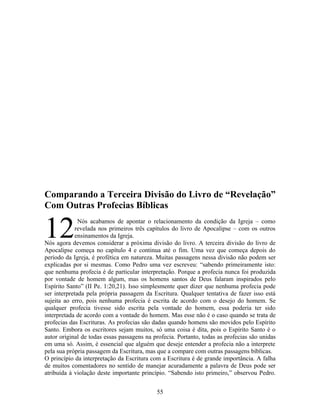 Comparando a Terceira Divisão do Livro de “Revelação”
Com Outras Profecias Bíblicas


12            Nós acabamos de apontar o relacionamento da condição da Igreja – como
             revelada nos primeiros três capítulos do livro de Apocalipse – com os outros
             ensinamentos da Igreja.
Nós agora devemos considerar a próxima divisão do livro. A terceira divisão do livro de
Apocalipse começa no capítulo 4 e continua até o fim. Uma vez que começa depois do
período da Igreja, é profética em natureza. Muitas passagens nessa divisão não podem ser
explicadas por si mesmas. Como Pedro uma vez escreveu: “sabendo primeiramente isto:
que nenhuma profecia é de particular interpretação. Porque a profecia nunca foi produzida
por vontade de homem algum, mas os homens santos de Deus falaram inspirados pelo
Espírito Santo” (II Pe. 1:20,21). Isso simplesmente quer dizer que nenhuma profecia pode
ser interpretada pela própria passagem da Escritura. Qualquer tentativa de fazer isso está
sujeita ao erro, pois nenhuma profecia é escrita de acordo com o desejo do homem. Se
qualquer profecia tivesse sido escrita pela vontade do homem, essa poderia ter sido
interpretada de acordo com a vontade do homem. Mas esse não é o caso quando se trata de
profecias das Escrituras. As profecias são dadas quando homens são movidos pelo Espírito
Santo. Embora os escritores sejam muitos, só uma coisa é dita, pois o Espírito Santo é o
autor original de todas essas passagens na profecia. Portanto, todas as profecias são unidas
em uma só. Assim, é essencial que alguém que deseje entender a profecia não a interprete
pela sua própria passagem da Escritura, mas que a compare com outras passagens bíblicas.
O princípio da interpretação da Escritura com a Escritura é de grande importância. A falha
de muitos comentadores no sentido de manejar acuradamente a palavra de Deus pode ser
atribuída à violação deste importante princípio. “Sabendo isto primeiro,” observou Pedro.


                                            55
 