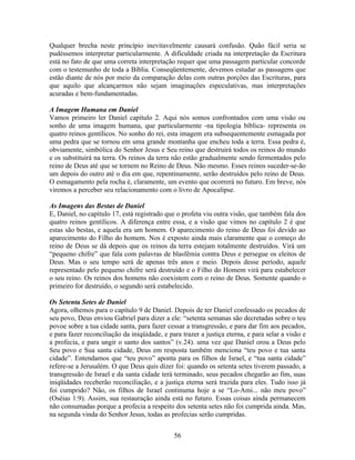 Qualquer brecha neste princípio inevitavelmente causará confusão. Quão fácil seria se
pudéssemos interpretar particularmente. A dificuldade criada na interpretação da Escritura
está no fato de que uma correta interpretação requer que uma passagem particular concorde
com o testemunho de toda a Bíblia. Conseqüentemente, devemos estudar as passagens que
estão diante de nós por meio da comparação delas com outras porções das Escrituras, para
que aquilo que alcançarmos não sejam imaginações especulativas, mas interpretações
acuradas e bem-fundamentadas.

A Imagem Humana em Daniel
Vamos primeiro ler Daniel capítulo 2. Aqui nós somos confrontados com uma visão ou
sonho de uma imagem humana, que particularmente -na tipologia bíblica- representa os
quatro reinos gentílicos. No sonho do rei, esta imagem era subsequentemente esmagada por
uma pedra que se tornou em uma grande montanha que encheu toda a terra. Essa pedra é,
obviamente, simbólica do Senhor Jesus e Seu reino que destruirá todos os reinos do mundo
e os substituirá na terra. Os reinos da terra não estão gradualmente sendo fermentados pelo
reino de Deus até que se tornem no Reino de Deus. Não mesmo. Esses reinos suceder-se-ão
um depois do outro até o dia em que, repentinamente, serão destruídos pelo reino de Deus.
O esmagamento pela rocha é, claramente, um evento que ocorrerá no futuro. Em breve, nós
viremos a perceber seu relacionamento com o livro de Apocalipse.

As Imagens das Bestas de Daniel
E, Daniel, no capítulo 17, está registrado que o profeta viu outra visão, que também fala dos
quatro reinos gentílicos. A diferença entre essa, e a visão que vimos no capítulo 2 é que
estas são bestas, e aquela era um homem. O aparecimento do reino de Deus foi devido ao
aparecimento do Filho do homem. Nos é exposto ainda mais claramente que o começo do
reino de Deus se dá depois que os reinos da terra estejam totalmente destruídos. Virá um
“pequeno chifre” que fala com palavras de blasfêmia contra Deus e persegue os eleitos de
Deus. Mas o seu tempo será de apenas três anos e meio. Depois desse período, aquele
representado pelo pequeno chifre será destruído e o Filho do Homem virá para estabelecer
o seu reino. Os reinos dos homens não coexistem com o reino de Deus. Somente quando o
primeiro for destruído, o segundo será estabelecido.

Os Setenta Setes de Daniel
Agora, olhemos para o capítulo 9 de Daniel. Depois de ter Daniel confessado os pecados de
seu povo, Deus enviou Gabriel para dizer a ele: “setenta semanas são decretadas sobre o teu
povoe sobre a tua cidade santa, para fazer cessar a transgressão, e para dar fim aos pecados,
e para fazer reconciliação da iniqüidade, e para trazer a justiça eterna, e para selar a visão e
a profecia, e para ungir o santo dos santos” (v.24). uma vez que Daniel orou a Deus pelo
Seu povo e Sua santa cidade, Deus em resposta também menciona “teu povo e tua santa
cidade”. Entendamos que “teu povo” aponta para os filhos de Israel, e “tua santa cidade”
refere-se a Jerusalém. O que Deus quis dizer foi: quando os setenta setes tiverem passado, a
transgressão de Israel e da santa cidade terá terminado, seus pecados chegarão ao fim, suas
iniqüidades receberão reconciliação, e a justiça eterna será trazida para eles. Tudo isso já
foi cumprido? Não, os filhos de Israel continuma hoje a se “Lo-Ami... não meu povo”
(Oséias 1:9). Assim, sua restauração ainda está no futuro. Essas coisas ainda permanecem
não consumadas porque a profecia a respeito dos setenta setes não foi cumprida ainda. Mas,
na segunda vinda do Senhor Jesus, todas as profecias serão cumpridas.


                                              56
 