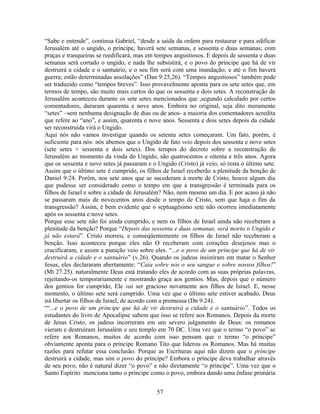 “Sabe e entende”, continua Gabriel, “desde a saída da ordem para restaurar e para edificar
Jerusalém até o ungido, o príncipe, haverá sete semanas, e sessenta e duas semanas; com
praças e tranqueiras se reedificará, mas em tempos angustiosos. E depois de sessenta e duas
semanas será cortado o ungido, e nada lhe subsistirá; e o povo do príncipe que há de vir
destruirá a cidade e o santuário, e o seu fim será com uma inundação; e até o fim haverá
guerra; estão determinadas assolações” (Dan 9:25,26). “Tempos angustiosos” também pode
ser traduzido como “tempos breves”. Isso provavelmente aponta para os sete setes que, em
termos de tempo, são muito mais curtos do que os sessenta e dois setes. A reconstrução de
Jerusalém aconteceu durante os sete setes mencionados que ,segundo calculado por certos
comentadores, duraram quarenta e nove anos. Embora no original, seja dito meramente
“setes” –sem nenhuma designação de dias ou de anos- a maioria dos comentadores acredita
que refere ao “ano”, e assim, quarenta e nove anos. Sessenta e dois setes depois da cidade
ser reconstruída virá o Ungido.
Aqui nós não vamos investigar quando os setenta setes começaram. Um fato, porém, é
suficiente para nós: nós abemos que o Ungido de fato veio depois dos sessenta e nove setes
(sete setes + sessenta e dois setes). Dos tempos do decreto sobre a reconstrução de
Jerusalém ao momento da vinda do Ungido, são quatrocentos e oitenta e três anos. Agora
que os sessenta e nove setes já passaram e o Ungido (Cristo) já veio, só resta o último sete.
Assim que o último sete é cumprido, os filhos de Israel receberão a plenitude da benção de
Daniel 9:24. Porém, nos sete anos que se sucederam à morte de Cristo, houve algum dia
que pudesse ser considerado como o tempo em que a transgressão é terminada para os
filhos de Israel e sobre a cidade de Jerusalém? Não, nem mesmo um dia. E por acaso já não
se passaram mais de novecentos anos desde o tempo de Cristo, sem que haja o fim da
transgressão? Assim, é bem evidente que o septuagésimo sete não ocorreu imediatamente
após os sessenta e nove setes.
Porque esse sete não foi ainda cumprido, e nem os filhos de Israel ainda não receberam a
plenitude da benção? Porque “Depois das sessenta e duas semanas, será morto o Ungido e
já não estará”. Cristo morreu, e conseqüentemente os filhos de Israel não receberam a
benção. Isso aconteceu porque eles não O receberam com corações desejosos mas o
crucificaram, e assim a punição veio sobre eles. “...e o povo de um príncipe que há de vir
destruirá a cidade e o santuário” (v.26). Quando os judeus insistiram em matar o Senhor
Jesus, eles declararam abertamente: “Caia sobre nós o seu sangue e sobre nossos filhos!”
(Mt 27.25). naturalmente Deus está tratando eles de acordo com as suas próprias palavras,
rejeitando-os temporariamente e mostrando graça aos gentios. Mas, depois que o número
dos gentios for cumprido, Ele vai ser gracioso novamente aos filhos de Israel. E, nesse
momento, o último sete será cumprido. Uma vez que o último sete estiver acabado, Deus
irá libertar os filhos de Israel, de acordo com a promessa (Dn 9.24).
““...e o povo de um príncipe que há de vir destruirá a cidade e o santuário”. Todos os
estudantes do livro de Apocalipse sabem que isso se refere aos Romanos. Depois da morte
de Jesus Cristo, os judeus incorreram em um severo julgamento de Deus: os romanos
vieram e destruíram Jerusalém e seu templo em 70 DC. Uma vez que o termo “o povo” se
refere aos Romanos, muitos de acordo com isso pensam que o termo “o príncipe”
obviamente aponta para o príncipe Romano Tito que liderou os Romanos. Mas há muitas
razões para refutar essa conclusão. Porque as Escrituras aqui não dizem que o príncipe
destruirá a cidade, mas sim o povo do príncipe? Embora o príncipe deva trabalhar através
de seu povo, não é natural dizer “o povo” e não diretamente “o príncipe”. Uma vez que o
Santo Espírito menciona tanto o príncipe como o povo, embora dando uma ênfase primária


                                             57
 