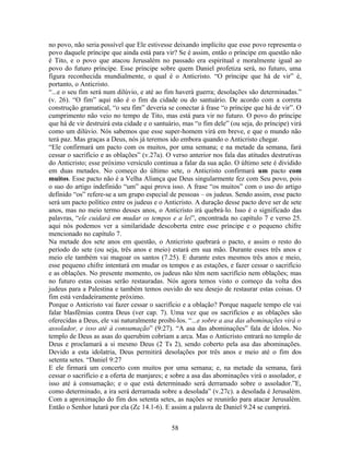 no povo, não seria possível que Ele estivesse deixando implícito que esse povo representa o
povo daquele príncipe que ainda está para vir? Se é assim, então o príncipe em questão não
é Tito, e o povo que atacou Jerusalém no passado era espiritual e moralmente igual ao
povo do futuro príncipe. Esse príncipe sobre quem Daniel profetiza será, no futuro, uma
figura reconhecida mundialmente, o qual é o Anticristo. “O príncipe que há de vir” é,
portanto, o Anticristo.
“...e o seu fim será num dilúvio, e até ao fim haverá guerra; desolações são determinadas.”
(v. 26). “O fim” aqui não é o fim da cidade ou do santuário. De acordo com a correta
construção gramatical, “o seu fim” deveria se conectar à frase “o príncipe que há de vir”. O
cumprimento não veio no tempo de Tito, mas está para vir no futuro. O povo do príncipe
que há de vir destruirá esta cidade e o santuário, mas “o fim dele” (ou seja, do príncipe) virá
como um dilúvio. Nós sabemos que esse super-homem virá em breve, e que o mundo não
terá paz. Mas graças a Deus, nós já teremos ido embora quando o Anticristo chegar.
“Ele confirmará um pacto com os muitos, por uma semana; e na metade da semana, fará
cessar o sacrifício e as oblações” (v.27a). O verso anterior nos fala das atitudes destrutivas
do Anticristo; esse próximo versículo continua a falar da sua ação. O último sete é dividido
em duas metades. No começo do último sete, o Anticristo confirmará um pacto com
muitos. Esse pacto não é a Velha Aliança que Deus singularmente fez com Seu povo, pois
o suo do artigo indefinido “um” aqui prova isso. A frase “os muitos” com o uso do artigo
definido “os” refere-se a um grupo especial de pessoas – os judeus. Sendo assim, esse pacto
será um pacto político entre os judeus e o Anticristo. A duração desse pacto deve ser de sete
anos, mas no meio termo desses anos, o Anticristo irá quebrá-lo. Isso é o significado das
palavras, “ele cuidará em mudar os tempos e a lei”, encontrada no capítulo 7 e verso 25.
aqui nós podemos ver a similaridade descoberta entre esse príncipe e o pequeno chifre
mencionado no capítulo 7.
Na metade dos sete anos em questão, o Anticristo quebrará o pacto, e assim o resto do
período do sete (ou seja, três anos e meio) estará em sua mão. Durante esses três anos e
meio ele também vai magoar os santos (7.25). E durante estes mesmos três anos e meio,
esse pequeno chifre intentará em mudar os tempos e as estações, e fazer cessar o sacrifício
e as oblações. No presente momento, os judeus não têm nem sacrifício nem oblações; mas
no futuro estas coisas serão restauradas. Nós agora temos visto o começo da volta dos
judeus para a Palestina e também temos ouvido do seu desejo de restaurar estas coisas. O
fim está verdadeiramente próximo.
Porque o Anticristo vai fazer cessar o sacrifício e a oblação? Porque naquele tempo ele vai
falar blasfêmias contra Deus (ver cap. 7). Uma vez que os sacrifícios e as oblações são
oferecidas a Deus, ele vai naturalmente proibi-los. “...e sobre a asa das abominações virá o
assolador, e isso até à consumação” (9:27). “A asa das abominações” fala de ídolos. No
templo de Deus as asas do querubim cobriam a arca. Mas o Anticristo entrará no templo de
Deus e proclamará a si mesmo Deus (2 Ts 2), sendo coberto pela asa das abominações.
Devido a esta idolatria, Deus permitirá desolações por três anos e meio até o fim dos
setenta setes. “Daniel 9:27
E ele firmará um concerto com muitos por uma semana; e, na metade da semana, fará
cessar o sacrifício e a oferta de manjares; e sobre a asa das abominações virá o assolador, e
isso até à consumação; e o que está determinado será derramado sobre o assolador.”E,
como determinado, a ira será derramada sobre a desolada” (v.27c). a desolada é Jerusalém.
Com a aproximação do fim dos setenta setes, as nações se reunirão para atacar Jerusalém.
Então o Senhor lutará por ela (Zc 14.1-6). E assim a palavra de Daniel 9.24 se cumprirá.


                                              58
 