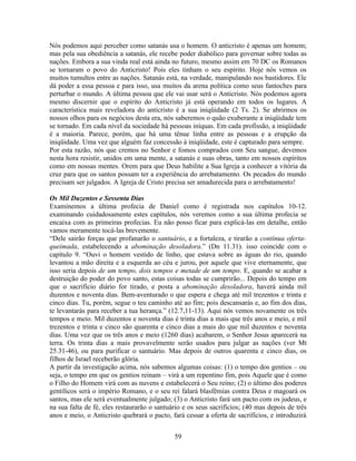 Nós podemos aqui perceber como satanás usa o homem. O anticristo é apenas um homem;
mas pela sua obediência a satanás, ele recebe poder diabólico para governar sobre todas as
nações. Embora a sua vinda real está ainda no futuro, mesmo assim em 70 DC os Romanos
se tornaram o povo do Anticristo! Pois eles tinham o seu espírito. Hoje nós vemos os
muitos tumultos entre as nações. Satanás está, na verdade, manipulando nos bastidores. Ele
dá poder a essa pessoa e para isso, usa muitos da arena política como seus fantoches para
perturbar o mundo. A última pessoa que ele vai usar será o Anticristo. Nós podemos agora
mesmo discernir que o espírito do Anticristo já está operando em todos os lugares. A
característica mais reveladora do anticristo é a sua iniqüidade (2 Ts. 2). Se abrirmos os
nossos olhos para os negócios desta era, nós saberemos o quão exuberante a iniqüidade tem
se tornado. Em cada nível da sociedade há pessoas iníquas. Em cada profissão, a iniqüidade
é a maioria. Parece, porém, que há uma tênue linha entre as pessoas e a erupção da
iniqüidade. Uma vez que alguém faz concessão à iniqüidade, este é capturado para sempre.
Por esta razão, nós que cremos no Senhor e fomos comprados com Seu sangue, devemos
nesta hora resistir, unidos em uma mente, a satanás e suas obras, tanto em nossos espíritos
como em nossas mentes. Orem para que Deus habilite a Sua Igreja a conhecer a vitória da
cruz para que os santos possam ter a experiência do arrebatamento. Os pecados do mundo
precisam ser julgados. A Igreja de Cristo precisa ser amadurecida para o arrebatamento!

Os Mil Duzentos e Sessenta Dias
Examinemos a última profecia de Daniel como é registrada nos capítulos 10-12.
examinando cuidadosamente estes capítulos, nós veremos como a sua última profecia se
encaixa com as primeiras profecias. Eu não posso ficar para explicá-las em detalhe, então
vamos meramente tocá-las brevemente.
“Dele sairão forças que profanarão o santuário, e a fortaleza, e tirarão a contínua oferta-
queimada, estabelecendo a abominação desoladora.” (Dn 11.31). isso coincide com o
capítulo 9. “Ouvi o homem vestido de linho, que estava sobre as águas do rio, quando
levantou a mão direita e a esquerda ao céu e jurou, por aquele que vive eternamente, que
isso seria depois de um tempo, dois tempos e metade de um tempo. E, quando se acabar a
destruição do poder do povo santo, estas coisas todas se cumprirão... Depois do tempo em
que o sacrifício diário for tirado, e posta a abominação desoladora, haverá ainda mil
duzentos e noventa dias. Bem-aventurado o que espera e chega até mil trezentos e trinta e
cinco dias. Tu, porém, segue o teu caminho até ao fim; pois descansarás e, ao fim dos dias,
te levantarás para receber a tua herança.” (12.7,11-13). Aqui nós vemos novamente os três
tempos e meio. Mil duzentos e noventa dias é trinta dias a mais que três anos e meio, e mil
trezentos e trinta e cinco são quarenta e cinco dias a mais do que mil duzentos e noventa
dias. Uma vez que os três anos e meio (1260 dias) acabarem, o Senhor Jesus aparecerá na
terra. Os trinta dias a mais provavelmente serão usados para julgar as nações (ver Mt
25.31-46), ou para purificar o santuário. Mas depois de outros quarenta e cinco dias, os
filhos de Israel receberão glória.
A partir da investigação acima, nós sabemos algumas coisas: (1) o tempo dos gentios – ou
seja, o tempo em que os gentios reinam – virá a um repentino fim, pois Aquele que é como
o Filho do Homem virá com as nuvens e estabelecerá o Seu reino; (2) o último dos poderes
gentílicos será o império Romano, e o seu rei falará blasfêmias contra Deus e magoará os
santos, mas ele será eventualmente julgado; (3) o Anticristo fará um pacto com os judeus, e
na sua falta de fé, eles restaurarão o santuário e os seus sacrifícios; (40 mas depois de três
anos e meio, o Anticristo quebrará o pacto, fará cessar a oferta de sacrifícios, e introduzirá


                                             59
 