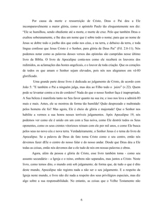 Por causa da morte e ressurreição de Cristo, Deus o Pai deu a Ele
incomparavelmente a maior glória, como o apóstolo Paulo tão eloquentemente nos diz:
“Ele se humilhou, sendo obediente até a morte, e morte de cruz. Pelo que também Deus o
exaltou soberanamente, e lhe deu um nome que é sobre todo o nome; para que ao nome de
Jesus se dobre todo o joelho dos que estão nos céus, e na terra, e debaixo da terra, e toda
língua confesse que Jesus Cristo é o Senhor, para glória de Deus Pai” (Fil. 2.8-11). Nós
podemos notar como as palavras desses versos das epístolas são cumpridas nesse último
livro da Bíblia. O livro de Apocalipse conta-nos como ele receberá os louvores dos
redimidos, as aclamações das hostes angelicais, e o louvor de toda criação. Que os corações
de todos os que amam o Senhor sejam elevados, pois nós nos alegramos em vê-lO
glorificado.
        Uma grande parte desse livro é dedicada ao julgamento de Cristo, de acordo com
João 5: ”E também o Pai a ninguém julga, mas deu ao Filho todo o juízo” (v.22). Quem
pode se levantar contra a ira do cordeiro? Nada do que o nosso Senhor faça é inapropriado.
A Sua beleza é manifesta tanto no Seu favor quanto na sua ira; e isso nos leva a admirá-lO
mais e mais. Antes, ele se mostrou de forma tão humilde! Quão desprezado e maltratado
pelos homens ele foi! Mas agora, Ele é cheio de glória e majestade! Que o Senhor nos
habilite a vermos a sua honra nesses terríveis julgamentos. Após Apocalipse 19, nós
podemos ver como ele é unido em um com a Sua noiva, como Ele destrói todos os Seus
oponentes, como os seus crentes vitoriosos reinam com ele por mil anos, e como Ele busca
pelos seus no novo céu e nova terra. Verdadeiramente, o Senhor Jesus é o tema do livro de
Apocalipse. Se a palavra de Deus de fato toma Cristo como o seu centro, então nós
devemos fazer dEle o centro do nosso falar e do nosso andar. Desde que Deus deu a Ele
todas as coisas, então nós devemos dar a ele tudo de nós em nossas palavras e obras.
       Agora, além da pessoa e glória de Cristo, esse livro também toma - como seu
assunto secundário - a Igreja e o reino, embora não separados, mas juntos a Cristo. Neste
livro, como temos dito, o mundo está sob julgamento; de forma que, de tudo o que é dito
deste mundo, Apocalipse não registra nada a não ser o seu julgamento. E a respeito da
Igreja neste mundo, o livro não diz nada a respeito dos seus privilégios especiais, mas diz
algo sobre a sua responsabilidade. No entanto, as coisas que o Velho Testamento não




                                             6
 