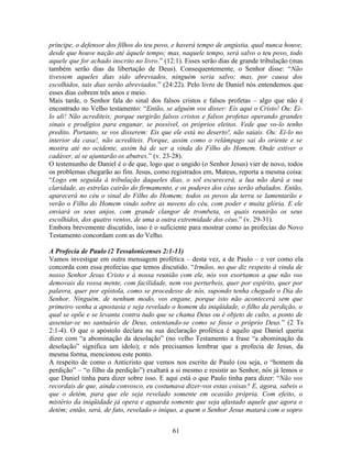 príncipe, o defensor dos filhos do teu povo, e haverá tempo de angústia, qual nunca houve,
desde que houve nação até àquele tempo; mas, naquele tempo, será salvo o teu povo, todo
aquele que for achado inscrito no livro.” (12:1). Esses serão dias de grande tribulação (mas
também serão dias da libertação de Deus). Consequentemente, o Senhor disse: “Não
tivessem aqueles dias sido abreviados, ninguém seria salvo; mas, por causa dos
escolhidos, tais dias serão abreviados.” (24:22). Pelo livro de Daniel nós entendemos que
esses dias cobrem três anos e meio.
Mais tarde, o Senhor fala do sinal dos falsos cristos e falsos profetas – algo que não é
encontrado no Velho testamento: “Então, se alguém vos disser: Eis aqui o Cristo! Ou: Ei-
lo ali! Não acrediteis; porque surgirão falsos cristos e falsos profetas operando grandes
sinais e prodígios para enganar, se possível, os próprios eleitos. Vede que vo-lo tenho
predito. Portanto, se vos disserem: Eis que ele está no deserto!, não saiais. Ou: Ei-lo no
interior da casa!, não acrediteis. Porque, assim como o relâmpago sai do oriente e se
mostra até no ocidente, assim há de ser a vinda do Filho do Homem. Onde estiver o
cadáver, aí se ajuntarão os abutres.” (v. 23-28).
O testemunho de Daniel é o de que, logo que o ungido (o Senhor Jesus) vier de novo, todos
os problemas chegarão ao fim. Jesus, como registrados em, Mateus, reporta a mesma coisa:
“Logo em seguida à tribulação daqueles dias, o sol escurecerá, a lua não dará a sua
claridade, as estrelas cairão do firmamento, e os poderes dos céus serão abalados. Então,
aparecerá no céu o sinal do Filho do Homem; todos os povos da terra se lamentarão e
verão o Filho do Homem vindo sobre as nuvens do céu, com poder e muita glória. E ele
enviará os seus anjos, com grande clangor de trombeta, os quais reunirão os seus
escolhidos, dos quatro ventos, de uma a outra extremidade dos céus.” (v. 29-31).
Embora brevemente discutido, isso é o suficiente para mostrar como as profecias do Novo
Testamento concordam com as do Velho.

A Profecia de Paulo (2 Tessalonicenses 2:1-11)
Vamos investigar em outra mensagem profética – desta vez, a de Paulo – e ver como ela
concorda com essa profecias que temos discutido. “Irmãos, no que diz respeito à vinda de
nosso Senhor Jesus Cristo e à nossa reunião com ele, nós vos exortamos a que não vos
demovais da vossa mente, com facilidade, nem vos perturbeis, quer por espírito, quer por
palavra, quer por epístola, como se procedesse de nós, supondo tenha chegado o Dia do
Senhor. Ninguém, de nenhum modo, vos engane, porque isto não acontecerá sem que
primeiro venha a apostasia e seja revelado o homem da iniqüidade, o filho da perdição, o
qual se opõe e se levanta contra tudo que se chama Deus ou é objeto de culto, a ponto de
assentar-se no santuário de Deus, ostentando-se como se fosse o próprio Deus.” (2 Ts
2:1-4). O que o apóstolo declara na sua declaração profética é aquilo que Daniel queria
dizer com “a abominação da desolação” (no velho Testamento a frase “a abominação da
desolação” significa um ídolo); e nós precisamos lembrar que a profecia de Jesus, da
mesma forma, mencionou este ponto.
A respeito de como o Anticristo que vemos nos escrito de Paulo (ou seja, o “homem da
perdição” – “o filho da perdição”) exaltará a si mesmo e resistir ao Senhor, nós já lemos o
que Daniel tinha para dizer sobre isso. E aqui está o que Paulo tinha para dizer: “Não vos
recordais de que, ainda convosco, eu costumava dizer-vos estas coisas? E, agora, sabeis o
que o detém, para que ele seja revelado somente em ocasião própria. Com efeito, o
mistério da iniqüidade já opera e aguarda somente que seja afastado aquele que agora o
detém; então, será, de fato, revelado o iníquo, a quem o Senhor Jesus matará com o sopro


                                            61
 
