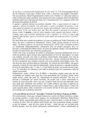 de sua boca e o destruirá pela manifestação de sua vinda.” (v. 5-8). Essa passagem fala do
fim do Anticristo. Assim que o Senhor Jesus voltar, o Anticristo será julgado e destruído.
Nas suas profecias, Daniel frequentemente mostra como o Senhor vai voltar para reduzir a
nada as forças das nações gentílicas. Sua narrativa de como o pequeno chifre será destruído
confirma aquilo que é dito aqui por Paulo em 2 Tessalonicenses 2:8: o pequeno chifre será
destruído pela aparição do Senhor.
E quando o apóstolo termina sua profecia dizendo: “Ora, o aparecimento do iníquo é
segundo a eficácia de Satanás, com todo poder, e sinais, e prodígios da mentira, e com
todo engano de injustiça aos que perecem, porque não acolheram o amor da verdade para
serem salvos. É por este motivo, pois, que Deus lhes manda a operação do erro, para
darem crédito à mentira, a fim de serem julgados todos quantos não deram crédito à
verdade; antes, pelo contrário, deleitaram-se com a injustiça.” (v. 9-12). E o que é esta
mentira? João nos diz: “quem é o mentiroso senão aquele que nega que Jesus é o Cristo?”
(I Jo. 2:22).
Por meio deste breve estudo nós podemos ver como as profecias do Velho Testamento e do
Novo são uma e explicam-se mutuamente. Vamos, então, prestar atenção ao aviso de
Pedro: “Nenhuma profecia é de particular interpretação” (II Pe 1:20). A profecia na deve
ser interpretada independentemente, estritamente pela sua própria passagem; deve ser
provada e confirmada pela Bíblia inteira. Só assim nós podemos chegar a um entendimento
acurado; de outra forma, nós sofreremos grande perda.
Tendo visto como as profecias de ambos os testamentos encaixam perfeitamente uma na
outra nós podemos agora retornar mais especificamente ao livro de Apocalipse e ver como
este também concorda com todas as profecias anteriormente mencionadas. Em vista da
palavra de Pedro, nós estamos bem certos de uma coisa – de que, a profecia do último livro
do Novo testamento deve também coincidir com essas profecias mencionadas acima. Nós
não devemos tirar a profecia dada em Apocalipse do contexto da inteira Bíblia , das qual é
uma parte e intenta dar uma especial interpretação. Aparte da primeira e segunda revelações
do livro de Apocalipse (cap. 1; e cap. 2 e 3) que falam da igreja, sua terceira divisão (caps.
4 ao 22) coincidem em substancia com todas as profecias que nós examinamos antes de
chegar a esse ponto.
Naturalmente, sendo o último livro da Bíblia, o Apocalipse contém coisas que não são
encontradas em nenhum outro lugar dos livros precedentes das Escrituras; porém, nesse
amplo esboço, ainda não pode ser “interpretado de maneira particular” mas deve ser
provado e confirmado por outras Escrituras. De acordo com a chave mencionada no
começo de nossa discussão, chave essa que o Espírito Santo tem nos providenciado como
uma ajuda para interpretar essa profecia, nos é dado conhecer que todas as palavras da
terceira divisão realmente apontam para o tempo futuro e para eventos futuros. Tendo isso
como segundo plano, então, examinemos essa terceira divisão do livro para vermos como
ela Coincide com as profecias anteriores.

A Terceira Divisão do Livro de “Apocalipse” Coincide Com Outras Profecias da Bíblia
Nós anteriormente vimos que a imagem humana nos escritos de Daniel simboliza o tempo
do reinado gentílico. A partir dessa imagem, nós reconhecemos Babilônia, Medo-Pérsia,
Grécia, e Roma, representadas pela cabeça de ouro, o peito de prata, o ventre de bronze, e
as pernas de ferro. Mas nós sabemos pela história que esses já passaram adiante; somente
os pés da imagem – parte de ferro, parte de barro – ainda tem que ser revelados pela
história humana. Esse dez dedos representam simbolicamente a futura confederação do


                                             62
 