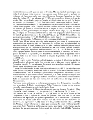 Império Romano revivido que está para se levantar. Mas na plenitude dos tempos, uma
pedra do céu (a qual pedra, como nós vimos, aponta para o Senhor Jesus) os quebrará em
pedaços e irá, ela mesma, encher toda a terra. Da mesma forma, em Apocalipse nos é dito
sobre dez chifres (13:1) que são dez reis (17:12), representando os últimos poderes dos
gentios. Mas “pelejarão eles contra o Cordeiro, e o Cordeiro os vencerá, pois é o Senhor
dos senhores e o Rei dos reis.” (17:14). Que concordância encontramos aqui com Daniel!
Na visão das bestas em Daniel 7, é registrado que um pequeno chifre veio dentre os dez
chifres, e esse pequeno chifre “Proferirá palavras contra o Altíssimo, magoará os santos
do Altíssimo [os judeus] e cuidará em mudar os tempos e a lei; e os santos lhe serão
entregues nas mãos, por um tempo, dois tempos e metade de um tempo.” (v. 25). Na leitura
de Apocalipse, nós tomamos conhecimento de uma besta (o pequeno chifre mencionado
por Daniel) que é maior do que os dez chifres (17:12,13) e que fala blasfêmias (13:5) e faz
guerra contra os Judeus (v. 7). Ele fala blasfêmias contra Deus (v. 6) e tem autoridade por
quarenta e dois meses (v. 5). Mais uma vez nós vemos a perfeita harmonia.
Daniel 9 nos fala de setenta setes, dos quais sessenta e nove setes já passaram mas o
septuagésimo sete ainda está para vir. Assim que vier o último sete, o Anticristo fará um
pacto com os filhos de Israel; mas depois de três anos e meio ele quebrará o pacto e erguerá
a imagem-ídolo, que é a “abominação da desolação”. Os dois últimos capítulos de Daniel
repetem a menção do erguimento dessa abominação (11:31 e 12:11). Como nós já temos
visto, o próprio Senhor Jesus se referiu a esse assunto também, e também o fez Paulo. E
quando nós vamos ao Apocalipse, nós descobrimos a mesma coisa: é registrado como a
segunda besta atiça as pessoas a fazerem a imagem da primeira besta e a adorá-la
(13:14,15,4,8).
Daniel 9 observa como o Anticristo quebrará seu pacto na metade do último sete, que deixa
sobrando outros três anos e meio. Isso coincide com os três anos e meio aludidos em
Apocalipse capítulo 7 e mencionados diretamente em Apocalipse capítulo 12, período
durante o qual o Anticristo estará no poder.
O tempo do Anticristo são, ao todo, quarenta e dois meses, (Ap 13:5), que são três anos e
meio. Durante esse período, a crueldade podre da besta e a idolatria relacionada a ela serão
exuberantes sobre a terra. É nessa época que Jerusalém será pisoteada novamente, e os dois
homens vestidos de pano de saco levarão testemunho, e os santos perseguidos fugirão para
o deserto para estarem sob a proteção de Deus, e também os gentios terão domínio na terra.
Tudo isso acontecerá em três anos e meio. Em um curto período de tempo depois, o
Messias reinará.
Nós temos, assim, visto como as profecias encontradas no livro de Apocalipse concordam
com as profecias de Daniel encontradas no Velho Testamento. Agora, porém, vejamos
como elas concordam com as profecias do Senhor Jesus.
De acordo com o registro de Mateus da palavras de Jesus, os sinais do fim são (1) falsos
cristos (24:5; conf. também v. 24); (2) guerras (v.6,7); (3) fome (v. 7); (4) pestes (v. 7;
conf. também Lc 21:11); (5) mártires (v. 9); e (6) sinais no sol, lua e estrelas (v.29).
Comparando o que o registro de Mateus das palavras Jesus diz com os seis selos
mencionados em Apocalipse, nós podemos prontamente ver as similaridades. Até mesmo a
ordem deles é a mesma. Além disso, Jesus no livro de Mateus fala da “abominação da
desolação... no lugar santo” (v. 15), mas o livro de Apocalipse também o faz (13:14,15).
Em Mateus, o nosso Senhor avisa os judeus que, assim que eles virem o ídolo ser erguido,
eles devem fugir; Apocalipse também descreve como eles fogem (12:6). Mateus registra
que Jesus diz que por causa dos eleitos, aquele dia seria abreviado (24:22); Apocalipse


                                            63
 