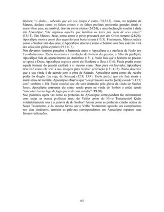 declara: “o diabo... sabendo que ele seu tempo é curto...”(12:12). Jesus, no registro de
Mateus, declara como os falsos cristos e os falsos profetas mostrarão grandes sinais e
maravilhas para, se possível, desviar até os eleitos (24:24); e uma declaração similar é dada
em Apocalipse: “ele enganou aqueles que habitam na terra por meio de seus sinais”
(13:14). Em Mateus, Jesus conta como o povo procurará por um Cristo terreno (24:26);
Apocalipse mostra como eles seguirão uma besta terrena (13:3). Finalmente, Mateus indica
como o Senhor virá dos céus; e Apocalipse descreve como o Senhor com Seu exército virá
dos céus com glória e poder (19:11-16).
Nós devemos também perceber a harmonia entre o Apocalipse e a profecia de Paulo aos
Tessalonicenses. Paulo menciona a revelação do homem do pecado, o filho da perdição;
Apocalipse fala do aparecimento do Anticristo (13:1). Paulo fala que o homem do pecado
se oporá a Deus; Apocalipse registra como ele blasfema a Deus (13:6). Paula prediz como
aquele homem do pecado exaltará a si mesmo como Deus para ser louvado; Apocalipse
descreve como ele tem a sua imagem para receber veneração (13:14,15). Paulo descreve
que a sua vinda é de acordo com a obra de Satanás; Apocalipse narra como ele recebe
poder do dragão (ou seja, de Satanás) (12:9; 13:4). Paulo prediz que ele fará sinais e
maravilhas de mentira; Apocalipse observa que “seu ferimento mortal [será] curado” (13:3;
conf. também v.14). Paulo conclui que ele será destruído pela glória da vinda do Senhor
Jesus; Apocalipse apresenta ele como sendo preso na vinda do Senhor e então sendo
“lançado vivo no lago de fogo que arde com enxofre” (19:20).
Não podemos agora ver como as profecias do Apocalipse correspondem tão intimamente
com todas as outras profecias tanto do Velho como do Novo Testamento? Quão
verdadeiramente una é a palavra de do Senhor! Assim como as profecias citadas acima do
Novo Testamento, e da mesma forma que o Velho Testamento aguarda seu cumprimento
nos dias vindouros, também as palavras correspondentes em Apocalipse esperam suas
futuras realizações.




                                             64
 