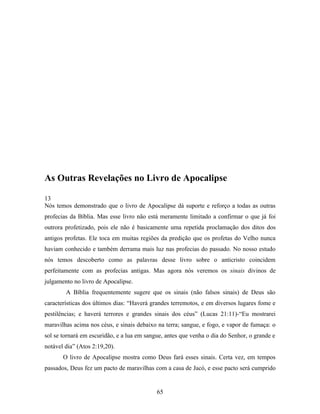 As Outras Revelações no Livro de Apocalipse

13
Nós temos demonstrado que o livro de Apocalipse dá suporte e reforço a todas as outras
profecias da Bíblia. Mas esse livro não está meramente limitado a confirmar o que já foi
outrora profetizado, pois ele não é basicamente uma repetida proclamação dos ditos dos
antigos profetas. Ele toca em muitas regiões da predição que os profetas do Velho nunca
haviam conhecido e também derrama mais luz nas profecias do passado. No nosso estudo
nós temos descoberto como as palavras desse livro sobre o anticristo coincidem
perfeitamente com as profecias antigas. Mas agora nós veremos os sinais divinos de
julgamento no livro de Apocalipse.
        A Bíblia frequentemente sugere que os sinais (não falsos sinais) de Deus são
características dos últimos dias: “Haverá grandes terremotos, e em diversos lugares fome e
pestilências; e haverá terrores e grandes sinais dos céus” (Lucas 21:11)-“Eu mostrarei
maravilhas acima nos céus, e sinais debaixo na terra; sangue, e fogo, e vapor de fumaça: o
sol se tornará em escuridão, e a lua em sangue, antes que venha o dia do Senhor, o grande e
notável dia” (Atos 2:19,20).
       O livro de Apocalipse mostra como Deus fará esses sinais. Certa vez, em tempos
passados, Deus fez um pacto de maravilhas com a casa de Jacó, e esse pacto será cumprido


                                            65
 