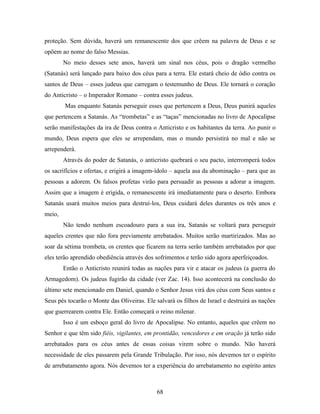 proteção. Sem dúvida, haverá um remanescente dos que crêem na palavra de Deus e se
opõem ao nome do falso Messias.
        No meio desses sete anos, haverá um sinal nos céus, pois o dragão vermelho
(Satanás) será lançado para baixo dos céus para a terra. Ele estará cheio de ódio contra os
santos de Deus – esses judeus que carregam o testemunho de Deus. Ele tornará o coração
do Anticristo – o Imperador Romano – contra esses judeus.
        Mas enquanto Satanás perseguir esses que pertencem a Deus, Deus punirá aqueles
que pertencem a Satanás. As “trombetas” e as “taças” mencionadas no livro de Apocalipse
serão manifestações da ira de Deus contra o Anticristo e os habitantes da terra. Ao punir o
mundo, Deus espera que eles se arrependam, mas o mundo persistirá no mal e não se
arrependerá.
        Através do poder de Satanás, o anticristo quebrará o seu pacto, interromperá todos
os sacrifícios e ofertas, e erigirá a imagem-ídolo – aquela asa da abominação – para que as
pessoas a adorem. Os falsos profetas virão para persuadir as pessoas a adorar a imagem.
Assim que a imagem é erigida, o remanescente irá imediatamente para o deserto. Embora
Satanás usará muitos meios para destruí-los, Deus cuidará deles durantes os três anos e
meio,
        Não tendo nenhum escoadouro para a sua ira, Satanás se voltará para perseguir
aqueles crentes que não fora previamente arrebatados. Muitos serão martirizados. Mas ao
soar da sétima trombeta, os crentes que ficarem na terra serão também arrebatados por que
eles terão aprendido obediência através dos sofrimentos e terão sido agora aperfeiçoados.
        Então o Anticristo reunirá todas as nações para vir e atacar os judeus (a guerra do
Armagedom). Os judeus fugirão da cidade (ver Zac. 14). Isso acontecerá na conclusão do
último sete mencionado em Daniel, quando o Senhor Jesus virá dos céus com Seus santos e
Seus pés tocarão o Monte das Oliveiras. Ele salvará os filhos de Israel e destruirá as nações
que guerrearem contra Ele. Então começará o reino milenar.
        Isso é um esboço geral do livro de Apocalipse. No entanto, aqueles que crêem no
Senhor e que têm sido fiéis, vigilantes, em prontidão, vencedores e em oração já terão sido
arrebatados para os céus antes de essas coisas virem sobre o mundo. Não haverá
necessidade de eles passarem pela Grande Tribulação. Por isso, nós devemos ter o espírito
de arrebatamento agora. Nós devemos ter a experiência do arrebatamento no espírito antes



                                             68
 
