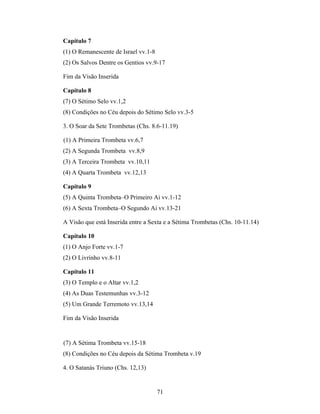 Capítulo 7
(1) O Remanescente de Israel vv.1-8
(2) Os Salvos Dentre os Gentios vv.9-17

Fim da Visão Inserida

Capítulo 8
(7) O Sétimo Selo vv.1,2
(8) Condições no Céu depois do Sétimo Selo vv.3-5

3. O Soar da Sete Trombetas (Chs. 8.6-11.19)

(1) A Primeira Trombeta vv.6,7
(2) A Segunda Trombeta vv.8,9
(3) A Terceira Trombeta vv.10,11
(4) A Quarta Trombeta vv.12,13

Capítulo 9
(5) A Quinta Trombeta–O Primeiro Ai vv.1-12
(6) A Sexta Trombeta–O Segundo Ai vv.13-21

A Visão que está Inserida entre a Sexta e a Sétima Trombetas (Chs. 10-11.14)

Capítulo 10
(1) O Anjo Forte vv.1-7
(2) O Livrinho vv.8-11

Capítulo 11
(3) O Templo e o Altar vv.1,2
(4) As Duas Testemunhas vv.3-12
(5) Um Grande Terremoto vv.13,14

Fim da Visão Inserida


(7) A Sétima Trombeta vv.15-18
(8) Condições no Céu depois da Sétima Trombeta v.19

4. O Satanás Triuno (Chs. 12,13)


                                      71
 