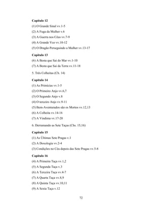 Capítulo 12
(1) O Grande Sinal vv.1-5
(2) A Fuga da Mulher v.6
(3) A Guerra nos Céus vv.7-9
(4) A Grande Voz vv.10-12
(5) O Dragão Perseguindo a Mulher vv.13-17

Capítulo 13
(6) A Besta que Sai do Mar vv.1-10
(7) A Besta que Sai da Terra vv.11-18

5. Três Colheitas (Ch. 14)

Capítulo 14
(1) As Primícias vv.1-5
(2) O Primeiro Anjo vv.6,7
(3) O Segundo Anjo v.8
(4) O terceiro Anjo vv.9-11
(5) Bem-Aventurados são os Mortos vv.12,13
(6) A Colheita vv.14-16
(7) A Vindima vv.17-20

6. Derramando as Sete Taças (Chs. 15,16)

Capítulo 15
(1) As Últimas Sete Pragas v.1
(2) A Doxologia vv.2-4
(3) Condições no Céu depois das Sete Pragas vv.5-8

Capítulo 16
(4) A Primeira Taça vv.1,2
(5) A Segunda Taça v.3
(6) A Terceira Taça vv.4-7
(7) A Quarta Taça vv.8,9
(8) A Quinta Taça vv.10,11
(9) A Sexta Taça v.12

                                     72
 