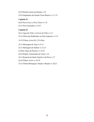 (2) O Destino eterno de Satanás v.10
(3) O Julgamento do Grande Trono Branco vv.11-15

Capítulo 21
(4) O Novo Céu e a Nova Terra vv.1-8
(5) A Nova Jerusalém vv.9-27

Capítulo 22
(6) A Água da Vida e a Árvore da Vida vv.1,2
(7) A Glória dos Redimidos em Sete Aspectos vv.3-5

10. O Último Aviso (Ch. 22.6-fim)

(1) A Mensagem do Anjo vv.6-11
(2) A Mensagem do Senhor vv.12,13
(3) Dois Tipos de Pessoas vv.14,15
(4) O Próprio Testemunho de Cristo v.16
(5) A Resposta de Santo Espírito e da Noiva v.17
(6) O Último Aviso vv.18,19
(7) A Última Mensagem, Oração e Benção vv.20,21




                                       74
 