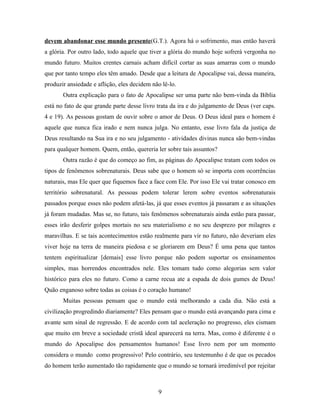 devem abandonar esse mundo presente(G.T.). Agora há o sofrimento, mas então haverá
a glória. Por outro lado, todo aquele que tiver a glória do mundo hoje sofrerá vergonha no
mundo futuro. Muitos crentes carnais acham difícil cortar as suas amarras com o mundo
que por tanto tempo eles têm amado. Desde que a leitura de Apocalipse vai, dessa maneira,
produzir ansiedade e aflição, eles decidem não lê-lo.
       Outra explicação para o fato de Apocalipse ser uma parte não bem-vinda da Bíblia
está no fato de que grande parte desse livro trata da ira e do julgamento de Deus (ver caps.
4 e 19). As pessoas gostam de ouvir sobre o amor de Deus. O Deus ideal para o homem é
aquele que nunca fica irado e nem nunca julga. No entanto, esse livro fala da justiça de
Deus resultando na Sua ira e no seu julgamento - atividades divinas nunca são bem-vindas
para qualquer homem. Quem, então, quereria ler sobre tais assuntos?
       Outra razão é que do começo ao fim, as páginas do Apocalipse tratam com todos os
tipos de fenômenos sobrenaturais. Deus sabe que o homem só se importa com ocorrências
naturais, mas Ele quer que fiquemos face a face com Ele. Por isso Ele vai tratar conosco em
território sobrenatural. As pessoas podem tolerar lerem sobre eventos sobrenaturais
passados porque esses não podem afetá-las, já que esses eventos já passaram e as situações
já foram mudadas. Mas se, no futuro, tais fenômenos sobrenaturais ainda estão para passar,
esses irão desferir golpes mortais no seu materialismo e no seu desprezo por milagres e
maravilhas. E se tais acontecimentos estão realmente para vir no futuro, não deveriam eles
viver hoje na terra de maneira piedosa e se gloriarem em Deus? É uma pena que tantos
tentem espiritualizar [demais] esse livro porque não podem suportar os ensinamentos
simples, mas horrendos encontrados nele. Eles tomam tudo como alegorias sem valor
histórico para eles no futuro. Como a carne recua ate a espada de dois gumes de Deus!
Quão enganoso sobre todas as coisas é o coração humano!
       Muitas pessoas pensam que o mundo está melhorando a cada dia. Não está a
civilização progredindo diariamente? Eles pensam que o mundo está avançando para cima e
avante sem sinal de regressão. E de acordo com tal aceleração no progresso, eles cismam
que muito em breve a sociedade cristã ideal aparecerá na terra. Mas, como é diferente é o
mundo do Apocalipse dos pensamentos humanos! Esse livro nem por um momento
considera o mundo como progressivo! Pelo contrário, seu testemunho é de que os pecados
do homem terão aumentado tão rapidamente que o mundo se tornará irredimível por rejeitar



                                             9
 