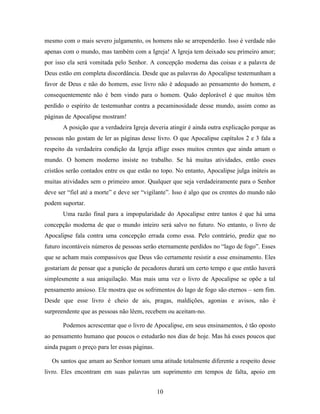 10
mesmo com o mais severo julgamento, os homens não se arrependerão. Isso é verdade não
apenas com o mundo, mas também com a Igreja! A Igreja tem deixado seu primeiro amor;
por isso ela será vomitada pelo Senhor. A concepção moderna das coisas e a palavra de
Deus estão em completa discordância. Desde que as palavras do Apocalipse testemunham a
favor de Deus e não do homem, esse livro não é adequado ao pensamento do homem, e
consequentemente não é bem vindo para o homem. Quão deplorável é que muitos têm
perdido o espírito de testemunhar contra a pecaminosidade desse mundo, assim como as
páginas de Apocalipse mostram!
A posição que a verdadeira Igreja deveria atingir é ainda outra explicação porque as
pessoas não gostam de ler as páginas desse livro. O que Apocalipse capítulos 2 e 3 fala a
respeito da verdadeira condição da Igreja aflige esses muitos crentes que ainda amam o
mundo. O homem moderno insiste no trabalho. Se há muitas atividades, então esses
cristãos serão contados entre os que estão no topo. No entanto, Apocalipse julga inúteis as
muitas atividades sem o primeiro amor. Qualquer que seja verdadeiramente para o Senhor
deve ser “fiel até a morte” e deve ser “vigilante”. Isso é algo que os crentes do mundo não
podem suportar.
Uma razão final para a impopularidade do Apocalipse entre tantos é que há uma
concepção moderna de que o mundo inteiro será salvo no futuro. No entanto, o livro de
Apocalipse fala contra uma concepção errada como essa. Pelo contrário, prediz que no
futuro incontáveis números de pessoas serão eternamente perdidos no “lago de fogo”. Esses
que se acham mais compassivos que Deus vão certamente resistir a esse ensinamento. Eles
gostariam de pensar que a punição de pecadores durará um certo tempo e que então haverá
simplesmente a sua aniquilação. Mas mais uma vez o livro de Apocalipse se opõe a tal
pensamento ansioso. Ele mostra que os sofrimentos do lago de fogo são eternos – sem fim.
Desde que esse livro é cheio de ais, pragas, maldições, agonias e avisos, não é
surpreendente que as pessoas não lêem, recebem ou aceitam-no.
Podemos acrescentar que o livro de Apocalipse, em seus ensinamentos, é tão oposto
ao pensamento humano que poucos o estudarão nos dias de hoje. Mas há esses poucos que
ainda pagam o preço para ler essas páginas.
Os santos que amam ao Senhor tomam uma atitude totalmente diferente a respeito desse
livro. Eles encontram em suas palavras um suprimento em tempos de falta, apoio em
 