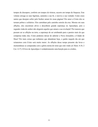 11
tempos de desespero, conforto em tempos de tristeza, socorro em tempo de fraqueza. Este
volume enxuga as suas lágrimas, aumenta a sua fé, e reaviva a sua vontade. Como esses
santos que desejam sofrer pelo Senhor amam ler essas páginas! Por amor a Cristo eles se
tornam pobres e solitários. Eles caminham pelo caminho estreito da cruz. Mesmo em suas
aflições, eles encontram alívio e descobrem grande esperança no Apocalipse, pois a
segunda vinda do senhor não alegraria aqueles que amam a sua revelação? Por maiores que
possam ser as aflições na terra, a esperança de ser arrebatado para o paraíso mais do que
compensa todas elas. Como podemos deixar de admirar a Nova Jerusalém, a Cidade de
Deus? Por mais coisas que tenhamos que abandonar hoje, o ganho naquele dia em que
reinaremos com Cristo será muito maior. As aflições desse tempo presente são leves e
momentâneas se comparadas com a glória eterna do reino que está vindo (cf. Rom. 8.18, 2
Cor. 4.17). O livro de Apocalipse é verdadeiramente uma benção para os cristãos.
 