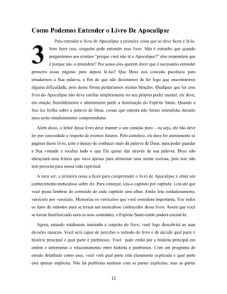 12
Como Podemos Entender o Livro De Apocalipse
Para entender o livro de Apocalipse a primeira coisa que se deve fazer é lê-lo.
Sem fazer isso, ninguém pode entender esse livro. Não é estranho que quando
perguntamos aos cristãos “porque você não lê o Apocalipse?” eles respondem que
é porque não o entendem? Por acaso eles querem dizer que é necessário entender
primeiro essas páginas para depois lê-las? Que Deus nos conceda paciência para
estudarmos a Sua palavra, a fim de que não desistamos de ler logo que encontrarmos
alguma dificuldade, pois dessa forma perderíamos muitas bênçãos. Qualquer que ler esse
livro do Apocalipse não deve confiar simplesmente no seu próprio poder mental; ele deve,
em oração, humildemente e abertamente pedir a iluminação do Espírito Santo. Quando a
Sua luz brilha sobre a palavra de Deus, coisas que outrora não foram entendidas durante
anos serão imediatamente compreendidas.
Além disso, o leitor desse livro deve manter o seu coração puro - ou seja, ele não deve
ler por curiosidade a respeito de eventos futuros. Pelo contrário, ele deve ler atentamente as
páginas desse livro, com o desejo de conhecer mais da palavra de Deus, para poder guardar
a Sua vontade e receber tudo o que Ele quiser dar através da sua palavra. Deus não
abençoará uma leitura que sirva apenas para alimentar uma mente curiosa, pois isso não
tem proveito para nossa vida espiritual.
A meu ver, a primeira coisa a fazer para compreender o livro de Apocalipse é obter um
conhecimento meticuloso sobre ele. Para começar, leia-o capítulo por capítulo. Leia até que
você possa lembrar do conteúdo de cada capítulo sem olhar. Então leia cuidadosamente,
versículo por versículo. Memorize os versículos que você considera importante. Use todos
os tipos de métodos para se tornar um meticuloso conhecedor desse livro. Assim que você
se tornar familiarizado com os seus conteúdos, o Espírito Santo então poderá ensiná-lo.
Agora, estando totalmente inteirado a respeito do livro, você logo descobrirá as suas
divisões naturais. Você será capaz de perceber o método do livro e de decidir qual parte é
história principal e qual parte é parênteses. Você pode então pôr a história principal em
ordem e determinar o relacionamento entre história e parênteses. Com um programa de
estudo detalhado como esse, você verá qual parte está claramente explicada e qual parte
está apenas implícita. Não há problema nenhum com as partes explícitas, mas as partes
3
 