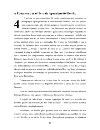 14
A Época em que o Livro de Apocalipse foi Escrito
O período em que o Apocalipse foi escrito constitui um sério problema, em
parte porque alguns professores Racionalistas têm defendido uma data precoce
para essa composição - eles afirmam que provavelmente foi escrito nos tempos do
reino do imperador romano Nero. Eles formularam essa peculiar estrutura de
tempo com o objetivo de estabelecer a teoria de que as sérias proclamações registradas no
livro de Apocalipse foram todas cumpridas após o infame e devastador incêndio que
ocorreu nos tempos de Nero. De acordo com essa teoria, as profecias contidas neste livro na
verdade apontam apenas para as perseguições dos Cristãos da Antiguidade e para a
destruição de Jerusalém, junto com outros eventos que ocorreram naquele período da
história romana. A profecia a respeito da Besta ou do Anticristo tem simplesmente
referência à tirania e às maldades perpetradas por César Nero. E, por isso, os conteúdos de
todo o livro têm sido completamente cumpridos nos eventos do tempo de Nero. Para os
defensores dessa teoria, o livro de Apocalipse é agora apenas um livro de profecias já
cumpridas e que, portanto, não têm nenhum valor espiritual para nós Cristãos. É meramente
uma parte especial da história romana. Mas, se isso é verdade, então o livro da Apocalipse
não se tornará um tanto sem sentido para os Cristãos de hoje? Em vista disso, nós devemos
investigar e determinar o exato tempo em que esse livro foi escrito a fim de provar o erro
dessa teoria Racionalista.
Eu pessoalmente creio que livro de Apocalipse foi escrito por volta de 95 a 96 DC
durante a última metade do reino do Imperador Domiciano, o último dos doze Césares
Romanos.
Todos os comentaristas fundamentalistas modernos concordam com essa estrutura
de tempo. Deixe-nos citar algumas evidências que dão suporte a esta visão.
A respeito da visão de que o livro de Apocalipse foi escrito pelo apóstolo João
durante o governo de Domiciano, há duas fortes evidências – ambas de natureza externa e
interna. Primeiro a evidência externa.
Inicialmente, de maneira geral podemos dizer que todos os escritores dos três
primeiros séculos, cujos escritos foram encontrados, são explícitos, e concordam em situar
o exílio do João e a sua escrita do Apocalipse (Revelação) na última parte do reinado de
4
 