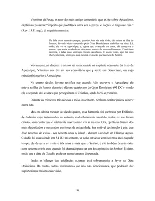16
Vitorinus de Petau, o autor do mais antigo comentário que existe sobre Apocalipse,
explica as palavras: “importa que profetizes outra vez a povos, e nações, e línguas e reis.”
(Rev. 10.11 mg.), da seguinte maneira:
Ele fala dessa maneira porque, quando João viu esta visão, ele estava na ilha de
Patmos, havendo sido condenado pelo César Domiciano a trabalhar na mina. Lá,
então, ele viu o Apocalipse; e, agora que, avançado em anos, ele começava a
pensar que seria recebido no descanso através de seus sofrimentos. Domiciano
morrera, e todas suas sentenças foram canceladas. E assim, João, após ter sido
liberto da mina, entregou essa mesma revelação que recebeu do Senhor.
Novamente, ao discutir o oitavo rei mencionado no capítulo dezessete do livro de
Apocalipse, Vitorinus nos diz em seu comentário que p sexto era Domiciano, em cujo
reinado foi escrito o Apocalipse.
No quarto século, Jerome testifica que quando João escreveu o Apocalipse ele
estava na ilha de Patmos durante o décimo quarto ano de César Domiciano (95 DC) – sendo
ele o segundo dos césares que perseguiram os Cristãos, sendo Nero o primeiro.
Durante os primeiros três séculos e meio, no entanto, nenhum escritor parece sugerir
outra data.
Mas, na última metade do século quatro, essa harmonia foi quebrada por Epifânius
de Salamis; cujo testemunho, no entanto, é absolutamente inválido contra os que foram
citados, sem contar que é totalmente inverossímil em si mesmo. Ora, Epifânius foi um dos
mais descuidados e inacurados escritores da antiguidade. Sua notável declaração é esta: que
João retornou do exílio – aos noventa anos de idade – durante o reinado de Cláudio. Agora,
Cláudio foi assassinado em 54 DC; no entanto, se João estivesse com noventa anos naquele
tempo, ele deveria ter trinta e três anos a mais que o Senhor, e ele também deveria estar
com sessenta e três anos quando foi chamado para ser um dos apóstolos do Senhor! É claro,
então que a data de Cláudio pode ser sumariamente dispensada.
Então, o balanço das evidências externas está sobremaneira a favor da Data
Domiciana. Há muitas outras testemunhas que nós não mencionamos, que poderiam dar
suporte ainda maior a essa visão.
 